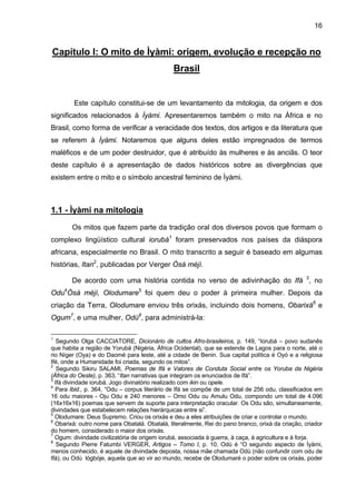 16
Capítulo I: O mito de Ìyàmi: origem, evolução e recepção no
Brasil
Este capítulo constitui-se de um levantamento da mitologia, da origem e dos
significados relacionados à Ìyàmi. Apresentaremos também o mito na África e no
Brasil, como forma de verificar a veracidade dos textos, dos artigos e da literatura que
se referem à Ìyàmi. Notaremos que alguns deles estão impregnados de termos
maléficos e de um poder destruidor, que é atribuído às mulheres e às anciãs. O teor
deste capítulo é a apresentação de dados históricos sobre as divergências que
existem entre o mito e o símbolo ancestral feminino de Ìyàmi.
1.1 - Ìyàmi na mitologia
Os mitos que fazem parte da tradição oral dos diversos povos que formam o
complexo lingüístico cultural iorubá1
foram preservados nos países da diáspora
africana, especialmente no Brasil. O mito transcrito a seguir é baseado em algumas
histórias, Itan2
, publicadas por Verger Òsá méjì.
De acordo com uma história contida no verso de adivinhação do Ifá 3
, no
Odu4
Òsá méjì, Olodumare5
foi quem deu o poder à primeira mulher. Depois da
criação da Terra, Olodumare enviou três orixás, incluindo dois homens, Obarixá6
e
Ogum7
, e uma mulher, Odù8
, para administrá-la:
1
Segundo Olga CACCIATORE, Dicionário de cultos Afro-brasileiros, p. 149, “Iorubá – povo sudanês
que habita a região de Yorubá (Nigéria, África Ocidental), que se estende de Lagos para o norte, até o
rio Níger (Oya) e do Daomé para leste, até a cidade de Benin. Sua capital política é Oyó e a religiosa
Ifé, onde a Humanidade foi criada, segundo os mitos”.
2
Segundo Sikiru SALAMI, Poemas de Ifá e Valores de Conduta Social entre os Yoruba da Nigéria
(África do Oeste), p. 363, “Itan narrativas que integram os enunciados de Ifá”.
3
Ifá divindade iorubá. Jogo divinatório realizado com ikin ou opele.
4
Para Ibid., p. 364, “Odu – corpus literário de Ifá se compõe de um total de 256 odu, classificados em
16 odu maiores - Oju Odu e 240 menores – Omo Odu ou Amulu Odu, compondo um total de 4.096
(16x16x16) poemas que servem de suporte para interpretação oracular. Os Odu são, simultaneamente,
divindades que estabelecem relações hierárquicas entre si”.
5
Olodumare: Deus Supremo. Criou os orixás e deu a eles atribuições de criar e controlar o mundo.
6
Obarixá: outro nome para Obatalá. Obatalá, literalmente, Rei do pano branco, orixá da criação, criador
do homem, considerado o maior dos orixás.
7
Ogum: divindade civilizatória de origem iorubá, associada à guerra, à caça, à agricultura e à forja.
8
Segundo Pierre Fatumbi VERGER, Artigos – Tomo I, p. 10, Odù é “O segundo aspecto de Ìyàmi,
menos conhecido, é aquele de divindade deposta, nossa mãe chamada Odù (não confundir com odu de
Ifá), ou Odù lógbóje, aquela que ao vir ao mundo, recebe de Olodumaré o poder sobre os orixás, poder
 