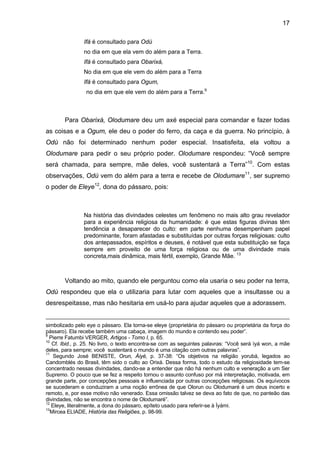 17
Ifá é consultado para Odù
no dia em que ela vem do além para a Terra.
Ifá é consultado para Obarixá,
No dia em que ele vem do além para a Terra
Ifá é consultado para Ogum,
no dia em que ele vem do além para a Terra.9
Para Obarixá, Olodumare deu um axé especial para comandar e fazer todas
as coisas e a Ogum, ele deu o poder do ferro, da caça e da guerra. No princípio, à
Odù não foi determinado nenhum poder especial. Insatisfeita, ela voltou a
Olodumare para pedir o seu próprio poder. Olodumare respondeu: “Você sempre
será chamada, para sempre, mãe deles, você sustentará a Terra”10
. Com estas
observações, Odù vem do além para a terra e recebe de Olodumare11
, ser supremo
o poder de Eleye12
, dona do pássaro, pois:
Na história das divindades celestes um fenômeno no mais alto grau revelador
para a experiência religiosa da humanidade: é que estas figuras divinas têm
tendência a desaparecer do culto: em parte nenhuma desempenham papel
predominante, foram afastadas e substituídas por outras forças religiosas: culto
dos antepassados, espíritos e deuses, é notável que esta substituição se faça
sempre em proveito de uma força religiosa ou de uma divindade mais
concreta,mais dinâmica, mais fértil, exemplo, Grande Mãe. 13
Voltando ao mito, quando ele perguntou como ela usaria o seu poder na terra,
Odù respondeu que ela o utilizaria para lutar com aqueles que a insultasse ou a
desrespeitasse, mas não hesitaria em usá-lo para ajudar aqueles que a adorassem.
simbolizado pelo eye o pássaro. Ela torna-se eleye (proprietária do pássaro ou proprietária da força do
pássaro). Ela recebe também uma cabaça, imagem do mundo e contendo seu poder”.
9
Pierre Fatumbi VERGER, Artigos - Tomo I, p. 65.
10
Cf. Ibid., p. 25. No livro, o texto encontra-se com as seguintes palavras: “Você será ìyá won, a mãe
deles, para sempre; você sustentará o mundo é uma citação com outras palavras”.
11
Segundo José BENISTE, Orun, Àiyé, p. 37-38: “Os objetivos na religião yorubá, legados ao
Candomblés do Brasil, têm sido o culto ao Orixá. Dessa forma, todo o estudo da religiosidade tem-se
concentrado nessas divindades, dando-se a entender que não há nenhum culto e veneração a um Ser
Supremo. O pouco que se fez a respeito tornou o assunto confuso por má interpretação, motivada, em
grande parte, por concepções pessoais e influenciada por outras concepções religiosas. Os equívocos
se sucederam e conduziram a uma noção errônea de que Olorun ou Olodumaré é um deus incerto e
remoto, e, por esse motivo não venerado. Essa omissão talvez se deva ao fato de que, no panteão das
divindades, não se encontra o nome de Olodumaré”.
12
Eleye, literalmente, a dona do pássaro, epíteto usado para referir-se à Ìyàmi.
13
Mircea ELIADE, História das Religiões, p. 98-99.
 