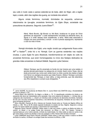 21
seu culto é muito vasta e parece estender-se de leste, além do Níger, até a região
tapá, a oeste, além das regiões dos guang, ao nordeste dos ashantí.
Alguns orixás femininos, irunmalé, divindades da esquerda, acham-se
relacionados às Iya-agba, ancestrais femininos, do Egbe Eleye, sociedade das
possuidoras de pássaros. Segundo Juana Elbein26
:
Nàná, Nàná Burukú, Ná Buruku ou Ná Bukú, localiza-se no grupo de Orixá
genitores da esquerda27
e está estreitamente vinculada ao elemento terra, às
águas e à união dessas duas substâncias: a lama. Nàná está associada à
criação nos seus primórdios, a anciã – a avó é preciso apaziguá-la, representa
o ciclo da vida e morte.
Yemojá divindade dos Egbá, uma nação iorubá que antigamente ficava entre
Ifé28
e Ibadan29
, onde há o rio Yemojá. Com as guerras existentes nas nações
iorubas, o povo Egbá foi para Abeokutá, transformando-se em objeto do culto às
ancestrais femininas, que eram homenageadas no início dos festejos dedicados às
grandes mães ancestrais no festival Gèlèdè. Segundo Lydia Cabrera:
Olokun Yemaya, que foi amarrada no fundo do mar imenso por uma cadeia, é
grande demais para baixar na cabeça de um mortal. Assim como Yewa, não se
pode pronunciar seu nome sem antes tocar no chão a ponta dos dedos e beijar
com fervor os vestígios da poeira que neles ficaram. Olokun Yemaya o princípio
fundamental das Yemaya, a mais velha, a mais profunda, que não abandona
seu filho respeitoso e cumpre suas obrigações. 30
26
Jaime SODRÉ, As esculturas de Mestre Didi, In: Juana Elbein dos SANTOS (org.), Ancestralidade
Africana no Brasil, p.179.
27
Juana Elbein dos SANTOS, Os Nàgò e a Morte, p. 70: “A classificação simbólica de direita e de
esquerda não deve ser interpretada como oposição, mas como sistema de relações. (...) Ambas dão as
categorias são importantes. (...) Assim um indivíduo está constituído de elementos da direita, herdados
de seu pai e de seus ancestrais masculinos, e de elementos da esquerda, herdados de sua mãe e de
seus ancestrais femininos”.
28
Sikiru SALAMI, Poemas de Ifá e Valores de Conduta Social entre os Yoruba da Nigéria (África do
Oeste), p. 362: “Ifé ou Ilé Ifé cidade sagrada localizada no estado de Oyo, Nigéria. Segundo a crença
yoruba, foi nessa cidade que ocorreu o nascimento da humanidade”.
29
Segundo Pierre Fatumbi VERGER, Notas sobre o culto aos orixás e voduns na Bahia de todos os
santos, no Brasil, e na antiga Costa dos escravos, na África, p. 293: “Em Ibadan, Yemojá é
representada por uma mulher grávida, símbolo da maternidade. As mãos estão ao lado do ventre e ela
tem seios fartos. Fazem-se alusões a isso em cantigas e orikis: Nossa mãe de tetas chorosas”.
30
Lydia CABRERA apud Pierre Fatumbi VERGER, Notas sobre o culto aos orixás e voduns na Bahia
de todos os santos, no Brasil e na antiga Costa dos escravos na África, p. 298.
 
