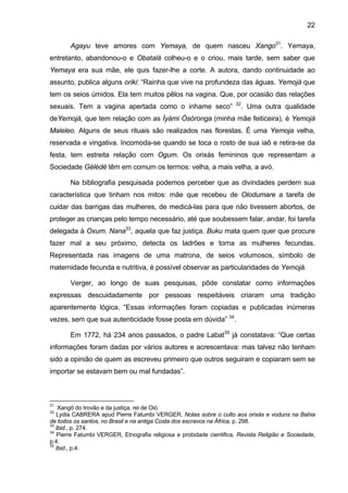 22
Agayu teve amores com Yemaya, de quem nasceu Xango31
. Yemaya,
entretanto, abandonou-o e Obatalá colheu-o e o criou, mais tarde, sem saber que
Yemaya era sua mãe, ele quis fazer-lhe a corte. A autora, dando continuidade ao
assunto, publica alguns oriki: “Rainha que vive na profundeza das águas. Yemojá que
tem os seios úmidos. Ela tem muitos pêlos na vagina. Que, por ocasião das relações
sexuais. Tem a vagina apertada como o inhame seco” 32
. Uma outra qualidade
deYemojá, que tem relação com as Ìyàmi Òsòronga (minha mãe feiticeira), é Yemojá
Maleleo. Alguns de seus rituais são realizados nas florestas. É uma Yemoja velha,
reservada e vingativa. Incomoda-se quando se toca o rosto de sua iaô e retira-se da
festa, tem estreita relação com Ogum. Os orixás femininos que representam a
Sociedade Gèlèdè têm em comum os termos: velha, a mais velha, a avó.
Na bibliografia pesquisada podemos perceber que as divindades perdem sua
característica que tinham nos mitos: mãe que recebeu de Olodumare a tarefa de
cuidar das barrigas das mulheres, de medicá-las para que não tivessem abortos, de
proteger as crianças pelo tempo necessário, até que soubessem falar, andar, foi tarefa
delegada à Oxum. Nana33
, aquela que faz justiça. Buku mata quem quer que procure
fazer mal a seu próximo, detecta os ladrões e torna as mulheres fecundas.
Representada nas imagens de uma matrona, de seios volumosos, símbolo de
maternidade fecunda e nutritiva, é possível observar as particularidades de Yemojá.
Verger, ao longo de suas pesquisas, pôde constatar como informações
expressas descuidadamente por pessoas respeitáveis criaram uma tradição
aparentemente lógica. “Essas informações foram copiadas e publicadas inúmeras
vezes, sem que sua autenticidade fosse posta em dúvida” 34
.
Em 1772, há 234 anos passados, o padre Labat35
já constatava: “Que certas
informações foram dadas por vários autores e acrescentava: mas talvez não tenham
sido a opinião de quem as escreveu primeiro que outros seguiram e copiaram sem se
importar se estavam bem ou mal fundadas”.
31
Xangô do trovão e da justiça, rei de Oió.
32
Lydia CABRERA apud Pierre Fatumbi VERGER, Notas sobre o culto aos orixás e voduns na Bahia
de todos os santos, no Brasil e na antiga Costa dos escravos na África, p. 298.
33
Ibid., p. 274.
34
Pierre Fatumbi VERGER, Etnografia religiosa e probidade cientifica, Revista Religião e Sociedade,
p.4.
35
Ibid., p.4.
 