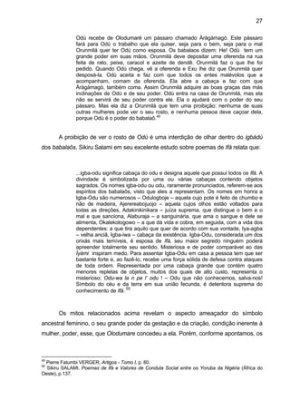 27
Odù recebe de Olodumaré um pássaro chamado Àràgàmagò. Este pássaro
fará para Odù o trabalho que ela quiser, seja para o bem, seja para o mal
Orunmilá quer ter Odù como esposa. Os babalaos dizem: He! Odù tem um
grande poder em suas mãos. Orunmilá deve depositar uma oferenda na rua
feita de rato, peixe, caracol e azeite de dendê. Orunmilá faz o que lhe foi
pedido. Quando Odù chega, vê a oferenda e Exu lhe diz que Orunmilá quer
desposá-la. Odù aceita e faz com que todos os entes malévolos que a
acompanham, comam da oferenda. Ela abre a cabaça e faz com que
Àràgàmagò, também coma. Assim Orunmilá adquire as boas graças das más
inclinações de Odù e de seu poder. Odù entra na casa de Orunmilá, mas ela
não se servirá de seu poder contra ele. Ela o ajudará com o poder do seu
pássaro. Mas ela diz a Orunmilá que tem uma proibição: nenhuma de suas
outras mulheres pode ver o seu rosto, e nenhuma pessoa deve caçoar dela,
porque Odù é o poder do babalaô.49
A proibição de ver o rosto de Odù é uma interdição de olhar dentro do igbádù
dos babalaôs. Sikiru Salami em seu excelente estudo sobre poemas de Ifá relata que:
...igba-odu significa cabaça do odu e designa aquele que possui todos os Ifá. A
divindade é simbolizada por uma ou várias cabaças contendo objetos
sagrados. Os nomes igba-odu ou odu, raramente pronunciados, referem-se aos
espíritos dos babalaôs, visto que eles a representam. Os nomes em honra a
Igba-Odu são numerosos – Odulogboje – aquela cujo pote é feito de chumbo e
não de madeira, Ajerereabojuojo – aquela cujos olhos estão voltados para
todas as direções, Adakinikinikara – juíza suprema, que distingue o bem e o
mal e que sanciona, Alaburaja – a sanguinária, que ama o sangue e dele se
alimenta, Okalekotogowo – a que dá vida e cobra, em seguida, com a vida dos
dependentes: a que tira aquilo que quer de acordo com sua vontade, Iya-agba
– velha anciã, Igba-iwa – cabaça da existência. Igba-Odu, considerada um dos
orixás mais temíveis, é esposa de Ifá, seu maior segredo ninguém poderá
apreender totalmente seu sentido. Misteriosa e de poder comparável ao das
Ìyàmi inspiram medo. Para assentar Igba-Odu em casa a pessoa tem que ser
bastante forte e, ao fazê-lo, recebe uma força sólida de defesa contra ataques
de toda ordem. Representada por uma cabaça grande que contém quatro
menores repletas de objetos, muitos dos quais de alto custo, representa o
misterioso: Odu-wa la n pe l’ odu ! – Odu que não conhecemos, salva-nos!
Símbolo do céu e da terra em sua união fecunda, é detentora suprema do
conhecimento de Ifá.
50
Os mitos relacionados acima revelam o aspecto ameaçador do símbolo
ancestral feminino, o seu grande poder da gestação e da criação, condição inerente à
mulher, poder, esse, que Olodumare concedeu a ela. Porém, conforme apontamos, os
49
Pierre Fatumbi VERGER, Artigos - Tomo I, p. 80.
50
Sikiru SALAMI, Poemas de Ifá e Valores de Conduta Social entre os Yoruba da Nigéria (África do
Oeste), p.137.
 