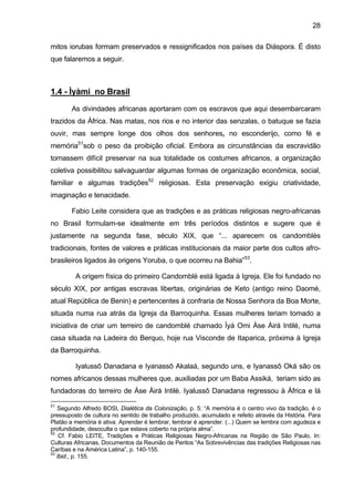 28
mitos iorubas formam preservados e ressignificados nos países da Diáspora. É disto
que falaremos a seguir.
1.4 - Ìyàmi no Brasil
As divindades africanas aportaram com os escravos que aqui desembarcaram
trazidos da África. Nas matas, nos rios e no interior das senzalas, o batuque se fazia
ouvir, mas sempre longe dos olhos dos senhores, no esconderijo, como fé e
memória51
sob o peso da proibição oficial. Embora as circunstâncias da escravidão
tornassem difícil preservar na sua totalidade os costumes africanos, a organização
coletiva possibilitou salvaguardar algumas formas de organização econômica, social,
familiar e algumas tradições52
religiosas. Esta preservação exigiu criatividade,
imaginação e tenacidade.
Fabio Leite considera que as tradições e as práticas religiosas negro-africanas
no Brasil formulam-se idealmente em três períodos distintos e sugere que é
justamente na segunda fase, século XIX, que “... aparecem os candomblés
tradicionais, fontes de valores e práticas institucionais da maior parte dos cultos afro-
brasileiros ligados às origens Yoruba, o que ocorreu na Bahia”53
.
A origem física do primeiro Candomblé está ligada à Igreja. Ele foi fundado no
século XIX, por antigas escravas libertas, originárias de Keto (antigo reino Daomé,
atual República de Benin) e pertencentes à confraria de Nossa Senhora da Boa Morte,
situada numa rua atrás da Igreja da Barroquinha. Essas mulheres teriam tomado a
iniciativa de criar um terreiro de candomblé chamado Ìyá Omi Àse Àirá Intilé, numa
casa situada na Ladeira do Berquo, hoje rua Visconde de Itaparica, próxima à Igreja
da Barroquinha.
Iyalussô Danadana e Iyanassô Akalaá, segundo uns, e Iyanassô Oká são os
nomes africanos dessas mulheres que, auxiliadas por um Baba Assiká, teriam sido as
fundadoras do terreiro de Àse Àirá Intilè. Iyalussô Danadana regressou à África e lá
51
Segundo Alfredo BOSI, Dialética da Colonização, p. 5: “A memória é o centro vivo da tradição, é o
pressuposto de cultura no sentido de trabalho produzido, acumulado e refeito através da História. Para
Platão a memória é ativa. Aprender é lembrar, lembrar é aprender. (...) Quem se lembra com agudeza e
profundidade, desoculta o que estava coberto na própria alma”.
52
Cf. Fabio LEITE, Tradições e Práticas Religiosas Negro-Africanas na Região de São Paulo, In:
Culturas Africanas, Documentos da Reunião de Peritos “As Sobrevivências das tradições Religiosas nas
Caríbas e na América Latina”, p. 140-155.
53
Ibid., p. 155.
 