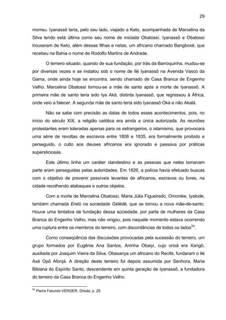 29
morreu. Iyanassô teria, pelo seu lado, viajado a Keto, acompanhada de Marcelina da
Silva tendo está última como seu nome de iniciada Obatossí. Iyanassô e Obatossí
trouxeram de Keto, além dessas filhas e netas, um africano chamado Bangboxé, que
recebeu na Bahia o nome de Rodolfo Martins de Andrade.
O terreiro situado, quando de sua fundação, por trás da Barroquinha, mudou-se
por diversas vezes e se instalou sob o nome de Ilé Iyanassô na Avenida Vasco da
Gama, onde ainda hoje se encontra, sendo chamado de Casa Branca de Engenho
Velho. Marcelina Obatossí tornou-se a mãe de santo após a morte de Iyanassô. A
primeira mãe de santo teria sido Iya Aká, distinta Iyanassô, que regressou à África,
onde veio a falecer. A segunda mãe de santo teria sido Iyanassô Oká e não Akalá.
Não se sabe com precisão as datas de todos esses acontecimentos, pois, no
início do século XIX, a religião católica era ainda a única autorizada. As reuniões
protestantes eram toleradas apenas para os estrangeiros, o islamismo, que provocara
uma série de revoltas de escravos entre 1808 e 1835, era formalmente proibido e
perseguido, o culto aos deuses africanos era ignorado e passava por práticas
supersticiosas.
Este último tinha um caráter clandestino e as pessoas que neles tomavam
parte eram perseguidas pelas autoridades. Em 1826, a polícia havia efetuado buscas
com o objetivo de prevenir possíveis levantes de africanos, escravos ou livres, na
cidade recolhendo atabaques e outros objetos.
Com a morte de Marcelina Obatossí, Maria Júlia Figueiredo, Omonike, Iyalode,
também chamada Erelú na sociedade Gèlèdè, que se tornou a nova mãe-de-santo.
Houve uma tentativa de fundação dessa sociedade, por parte de mulheres da Casa
Branca do Engenho Velho, mas não vingou, pois naquele momento estava ocorrendo
uma ruptura entre os membros do terreiro, com discordâncias de todos os lados54
.
Como conseqüência das discussões provocadas pela sucessão do terreiro, um
grupo formados por Eugênia Ana Santos, Aninha Obaiyi, cujo orixá era Xangô,
auxiliada por Joaquim Vieira da Silva, Obasanya um africano do Recife, fundaram o Ilé
Axé Opô Afonjá. A direção deste terreiro foi depois assumida por Senhora, Maria
Bibiana do Espírito Santo, descendente em quinta geração de Iyanassô, a fundadora
do terreiro da Casa Branca do Engenho Velho.
54
Pierre Fatumbi VERGER, Orixás, p. 29
 