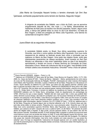 30
Júlia Maria da Conceição Nazaré fundou o terreiro chamado Iyá Omi Àse
Ìyámassé, conhecido popularmente como terreiro do Gantois. Segundo Verger:
A dirigente da sociedade dos Gèlèdè, usa o título de Erelú, que se aproxima
singularmente daquele de lelu, dos nupe. (...) na Bahia, descendentes de
habitantes de Keto para cá trazidos nos séculos passados, faziam, alguns anos
atrás, a dança dos gèlèdè todos os anos no dia 8 de dezembro, na festa da
Boa Viagem; a festa era presidida por Maria Júlia Figueiredo, uma Ialorixá do
candomblé do Engenho Velho55
.
Juana Elbein dá as seguintes informações:
A sociedade Gèlèdè existiu no Brasil. Sua última sacerdotisa suprema foi
Omonike, que tinha o nome católico de Maria Júlia Figueiredo .Com sua morte
cessaram-se de celebrar os festivais anuais bem como a procissão que se
realizava no Bairro da Boa Viagem. Uma parte dos objetos rituais, entre eles
interessantes paramentos de cabeça esculpidos, foram levados ao Àsé Òpó
Àfonjá,e as oferendas e ritos eram celebrados todos os dias 8 de dezembro,
aproveitando o feriado em louvor a Nossa Senhora da Conceição da Praia,
associada a Oxum. Nesse dia cultuava-se não só as Ìyàmi mas também Oníle,
símbolo coletivo dos ancestrais masculinos. Omoniké56
tinha o título de Ìyálode-
55
Pierre Fatumbi VERGER , Artigos – Tomo I, p. 24.
56
Telefonei em 07/09/2000 (5ª feira) para Ilé Ìya Nàso, Casa Branca do Engenho Velho, 0 (71) 334-
2900, Av. Vasco da Gama Nº 463 – Vasco da Gama - Salvador – Bahia, apresentando-me como aluna
do curso de Pós Graduação Ciências da Religião, PUC/SP, interessada em obter maiores informações
sobre Maria Júlia Figueiredo, Omoniké, e sobre a história do Ilé Ìya Nàso. Perguntei se o Ilé possuía um
museu. Quem atendeu ao telefone foi a Srª Dalva, que disse que não saberia informar, pedindo para
ligar no período da tarde e falar com a Srª Terezinha. Telefonei em 08/09/2000 (6ª feira) para o Ilé e falei
com a Srª Terezinha. Ela me disse que não poderia passar maiores informações, orientou-me para falar
com o Sr. Ordep Serra. Forneceu o número do telefone da residência do mesmo. Consegui falar em
09/09/2000 (sábado) com Sr Ordep Serra, antropólogo, chefe do departamento de antropologia da
UFBA. Informou-me que a esse respeito: “Gèlèdè não tem mais quem fale o único que poderia falar
sofreu derrame a pouco tempo, não está em condições” (sic). Se houvesse interesse de minha parte em
realizar uma pesquisa no Ilé Ìyá Nàso, Casa Branca do Engenho Velho, teria que lhe enviar um projeto
de pesquisa relatando como essa pesquisa poderia contribuir com a casa, pois acontece muito do
pesquisador obter informações, depois ir embora. Em 27/11/2000 (3ª feira – 14:55 hs), telefonei para o
Ilé Ìyá Nàso. Perguntei se haveria algum site na Internet referente a Ilé. O Sr. Antonio disse que não,
pois eles ainda estão no tempo arcaico. Perguntou-me o que precisaria saber. Disse-lhe que o Ilé Ìyá
Nàso teve como sacerdotisa suprema Omóniké, Maria Júlia Figueiredo, que pertencia à sociedade
Gèlèdè, que cultuava as Ìyàmi. Quando ele ouviu a palavra Ìyàmi, só ele falava: “Só pessoas de posto
dentro da religião sabe a respeito. É algo oculto, poucas pessoas sabem, as que sabem não vão lhe
falar porque é secreto. Sociedade secreta. É muito perigoso falar a respeito e quando se pronuncia esse
nome deve-se cruzar com as pontas dos dedos no chão. É muito difícil alguém querer lhe informar, mas
pode ser que exista alguma pessoa que se disponha. Hoje em dia está tudo tão divulgado. Por telefone
não posso dar maiores informações, mas tome muito cuidado com esse assunto é o que posso lhe
adiantar” (sic). Foi logo se despedindo. Colocamos tal situação apenas com um caráter ilustrativo, já
que não foi possível gravar ou fazer anotações destas conversas. Colocamos estas informações à guisa
de esclarecimento.
 