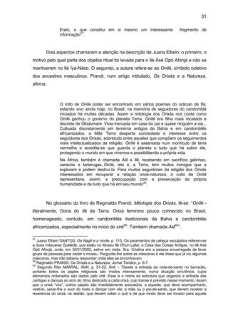 31
Erelú, o que constitui em si mesmo um interessante fragmento de
informação57
.
Dois aspectos chamaram a atenção na descrição de Juana Elbein: o primeiro, o
motivo pelo qual parte dos objetos ritual foi levada para o Ilé Àsé Òpó Afonjá e não se
mantiveram no Ilé Ìya-Nàso. O segundo, a autora refere-se ao Onilè, símbolo coletivo
dos ancestres masculinos. Prandi, num artigo intitulado, Os Orixás e a Natureza,
afirma:
O mito de Onilé poder ser encontrado em vários poemas do oráculo de Ifá,
estando vivo ainda hoje, no Brasil, na memória de seguidores do candomblé
iniciados há muitas décadas. Assim a mitologia dos Orixás nos conta como
Onílé ganhou o governo do planeta Terra. Onílé era filha mais recatada e
discreta de Olodumare. Vivia trancada em casa do pai e quase ninguém a via...
Cultuada discretamente em terreiros antigos da Bahia e em candomblés
africanizados, a Mãe Terra desperta curiosidade e interesse entre os
seguidores dos Orixás, sobretudo entre aqueles que compõem os seguimentos
mais intelectualizados da religião. Onílé é assentada num montículo de terra
vermelha e acredita-se que guarda o planeta e tudo que há sobre ele,
protegendo o mundo em que vivemos e possibilitando a própria vida.
Na África, também é chamada Aiê e Ilê, recebendo em sacrifício galinhas,
caracóis e tartarugas..Onílé, isto é, a Terra, tem muitos inimigos que a
exploram e podem destruí-la. Para muitos seguidores da religião dos Orixás
interessados em recuperar a relação orixá-natureza, o culto de Onílé
representaria, assim, a preocupação com a preservação da própria
humanidade e de tudo que há em seu mundo58
.
No glossário do livro de Reginaldo Prandi, Mitologia dos Orixás, lê-se: “Onílé -
literalmente, Dona do Ilê da Terra. Orixá feminino pouco conhecido no Brasil,
homenageado, contudo, em candomblés tradicionais da Bahia e candomblés
africanizados, especialmente no início do xirê59
. Também chamada Aiê60
”.
57
Juana Elbein SANTOS, Os Nagô e a morte, p. 115. Os paramentos de cabeça esculpidos referem-se
a duas máscaras Guèlèdè, que estão no Museu Ilê Ohun Lailai, a Casa das Coisas Antigas, no Ilê Axé
Opô Afonjá, onde, em 30/01/2002, estive em visita. Sra. Cristina era a pessoa encarregada de levar
grupo de pessoas para visitar o museu. Perguntei-lhe sobre as máscaras e ela disse que já viu algumas
máscaras, mas não saberia responder onde elas se encontravam.
58
Reginaldo PRANDI, Os Orixás e a Natureza, Jornal Tambor, p. 6-7.
59
Segundo Rita AMARAL, Xirê!, p. 51-52: Xirê – “Desde a entrada da roda-de-santo no barracão,
portanto todos os papéis religiosos são vividos intensamente, numa atuação sincrônica, cujos
elementos ordenados são dados pelo xirê. Esse é o nome da estrutura que organiza a entrada das
cantigas e danças ao som do ritmo dedicado a cada orixá, cujo transe é previsto nesse momento. Assim
que o orixá “vira”, outros papéis são imediatamente acionados: a equede, que deve acompanha-lo,
vesti-lo, secar-lhe o suor do rosto e dançar com ele; a mãe ou o pai-de-santo, que devem receber a
reverencia do orixá; os alabês, que devem saber o quê e de que modo deve ser tocado para aquele
 