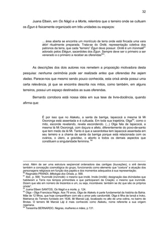 32
Juana Elbein, em Os Nàgò e a Morte, relembra que o terreiro onde se cultuam
os Égun é fisicamente organizado em três unidades ou espaços:
... área aberta se encontra um montículo de terra onde está fincada uma vara
àtòrì ritualmente preparada. Trata-se do Onilè, representação coletiva dos
patronos da terra, que cada “terreiro” Égun deve possuir. Onílè é um Irùnmalè61
adorado pelos Elégun, sacerdotes dos Égun. Sempre deve ser o primeiro a ser
venerado e o primeiro a receber as oferendas62
”.
As descrições dos dois autores nos remetem a proposição motivadora desta
pesquisa: nenhuma cerimônia pode ser realizada antes que oferendas lhe sejam
dadas. Parece-nos que mesmo sendo pouco conhecida, esta orixá ainda possui uma
certa relevância, já que se encontra descrita nos mitos, como também, em alguns
terreiros, possui um espaço destinados as suas oferendas.
Bernardo corrobora está nossa idéia em sua tese de livre-docência, quando
afirma que:
É por isso que no Alaketu, a santa da barriga, Iapacocá a mesma Iá Mi
Oxoronga está assentada e é cultuada. Em toda sua trajetória, Olga63
, como o
mito, esconde revelando, revela escondendo. (...) Olga fala de Iapacocá, a
mesma Iá Mi Oxorongá, com doçura e afeto, diferentemente do povo-de-santo
que tem medo da Iá Mi. Tanto é que a sacerdotisa tem Iapacocá assentada em
seu terreiro e a chama de santa da barriga porque está relacionada com os
ovários, o útero, a gravidez, o aborto e todos os demais aspectos que
constituem a singularidade feminina. 64
orixá. Além de ser uma estrutura seqüencial ordenadora das cantigas (louvações), o xirê denota
também a concepção cosmológica do grupo, funcionando como elemento que “costura” a atuação dos
personagens religiosos em função dos papéis e dos momentos adequados à sua representação.
60
Reginaldo PRANDI, Mitologia dos Orixás, p. 568.
61
Ibid., p. 566: “Irunmolé (irúnmolè): o mesmo que imolé. Imole (ìmólè): designação das divindades que
habitaram a Terra nos tempos primordiais e que participaram da Criação; o mesmo que irunmolé.
Dizem que são em número de trezentos e um, ou seja, incontáveis: também se diz que são os próprios
orixás”.
62
Juana Elbein SANTOS, Os Nagô e a morte, p. 124.
63
Olga - Olga Francisca Régis. Aos 79 anos, Olga de Alaketu é parte fundamental da história da Bahia.
Mãe de 12 filhos, que hoje compartilham com ela o amor pelo candomblé. Olga é filha de Iansã e Iroko,
Matriarca do Terreiro fundado em 1636, Ilê Maroiá Láji, localizado no alto de uma colina, no bairro de
Brotas. O terreiro Ilê Maroiá Láji é mais conhecido como Alaketu, nome referente a sua origem
nigeriana.
64
Teresinha BERNARDO, Negras, mulheres e mães, p.131.
 