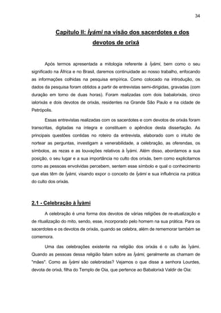 34
Capítulo II: Ìyámi na visão dos sacerdotes e dos
devotos de orixá
Após termos apresentada a mitologia referente à Ìyámi, bem como o seu
significado na África e no Brasil, daremos continuidade ao nosso trabalho, enfocando
as informações colhidas na pesquisa empírica. Como colocado na introdução, os
dados da pesquisa foram obtidos a partir de entrevistas semi-dirigidas, gravadas (com
duração em torno de duas horas). Foram realizadas com dois babalorixás, cinco
ialorixás e dois devotos de orixás, residentes na Grande São Paulo e na cidade de
Petrópolis.
Essas entrevistas realizadas com os sacerdotes e com devotos de orixás foram
transcritas, digitadas na íntegra e constituem o apêndice desta dissertação. As
principais questões contidas no roteiro da entrevista, elaborado com o intuito de
nortear as perguntas, investigam a venerabilidade, a celebração, as oferendas, os
símbolos, as rezas e as louvações relativos à Ìyámi. Além disso, abordamos a sua
posição, o seu lugar e a sua importância no culto dos orixás, bem como explicitamos
como as pessoas envolvidas percebem, sentem esse símbolo e qual o conhecimento
que elas têm de Ìyàmi, visando expor o conceito de Ìyàmi e sua influência na prática
do culto dos orixás.
2.1 - Celebração à Ìyàmi
A celebração é uma forma dos devotos de várias religiões de re-atualização e
de ritualização do mito, sendo, esse, incorporado pelo homem na sua prática. Para os
sacerdotes e os devotos de orixás, quando se celebra, além de rememorar também se
comemora.
Uma das celebrações existente na religião dos orixás é o culto às Ìyámi.
Quando as pessoas dessa religião falam sobre as Ìyàmi, geralmente as chamam de
"mães". Como as Ìyàmi são celebradas? Vejamos o que disse a senhora Lourdes,
devota de orixá, filha do Templo de Oia, que pertence ao Babalorixá Valdir de Oia:
 