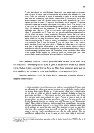 35
O culto às mães é um ritual fechado. Dentro da casa existe todo um preparo
para todos os filhos da casa poderem estar aptos para estar lidando com esta
força. Então, na realidade, a gente é conduzida primeiro a manter a postura
para que nós possamos estar dentro desse ritual. E enquanto a gente não
alcança essa conduta, não alcança essa postura, então, a gente não tem como
chegar no ritual às mães. E isso nos é ensinado, nos é passado. É sempre
estimulado para que a gente vai procurando o melhor de si. Tirar o melhor de
si, para que um dia a gente possa chegar nelas. Por que as pessoas cultuam as
Ìyàmi? O conhecimento na realidade. É na realidade. O conhecimento na
realidade, elas não tem. Esse conhecimento total é para que se cultua as
mães. O que significa isso? Existe todo um respeito pela hierarquia natural da
própria vida e da nossa própria existência. Dentro do mundo físico em que a
gente vive. A gente cultua a mãe que nos deu a vida, que nos deu a chance da
nossa existência, ou seja, de cumprir o nosso ciclo dentro de todas as faixas de
vida de reencarnação. O culto as mães, na realidade, é compactuar com a
força gestante. Que é uma força pura. E que vai trazer para o ser humano
aquilo que é de direito para o seu destino. Olodumaré não colocou o homem na
terra para o sofrimento. Infelizmente, o ser humano, dentro dos conceitos no
qual ele vive, ele não consegue encontrar as ferramentas para trazer o próprio
remédio para ele, para isso existe Ifá. E para isso existe o culto às mães, a Exu
e aos orixás. Então quando se cultua as mães se cultua para cura, para
prosperidade, para tranqüilidade, a longevidade do ser humano.1
Como podemos observar, o culto a Ìyàmi é fechado, secreto, para a maior parte
dos indivíduos. Para fazer parte do culto a Ìyàmi, o devoto deve mudar sua postura
moral. Cultuar Ìyàmi é compartilhar da força da Mãe (força gestante), para que ela
atue na vida do ser humano de forma a protegê-lo na cura e na prosperidade.
Durante a entrevista com o Sr. Valdir de Oia, babalorixá, o mesmo afirmou a
respeito da celebração:
... vai de acordo com o conhecimento que cada um vai adquirindo. Existem pais
que vão zelar das mães uma vez por semana, outros vão todos os dias, outros
vão a cada dois meses. Cria-se um vínculo com as mães. Isso é natural, cada
um vai criar um modo, um jeito de manter, se equilibrar, de tratar as mães, de
reverenciar as mães. (...) Até mesmo que tem uma casa grande, com filhos,
deve sempre estar reverenciando às mães. Porque a casa só está de pé
porque existem as mães. Como eu quero fazer ebó na minha casa sem ter uma
direção. Para qual lugar eu vou colocar esse ebó? Sempre na rua? Sempre nas
matas? Não, existe um local que eu tenho que levar e esse local é apresentar
à terra a existência de tudo, aiye, as mães. Esse lugar é sagrado, esse local
não é qualquer um que entra, este local não é qualquer um que põe as mãos,
este local não é qualquer hora que você vai batendo e entrando. Existe um
preparo, banhos, rituais sagradíssimos que não se pode quebrar. Mas eu
acredito que cada um tem a sua fé, cada um tem o seu modo de expressar.
1
Lourdes de Oia, entrevistada pela autora, gravação em fita de áudio, Santo André, 17/03/04, fita no 4.
Ver apêndice p. 114.
 