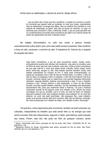 37
Ainda sobre as celebrações, o devoto de orixá Sr. Sérgio afirma:
... que as Ìyàmi são a força que dá o equilíbrio, a criação do universo e a partir
do momento que alguém está se iniciando no culto aos orixás, naturalmente
está se celebrando a energia das Mães. Que ao celebrar Exu também é uma
espécie de celebração as Ìyàmi, elas são as donas do caminho, ou seja, as
senhoras que conduzem o Ebó, a oferenda. Então, o que eu pude perceber era
um contentamento provocado pela consciência de saber e ao mesmo tempo de
poder dar significados aos atos e atitudes rituais.5
Na religião afro-brasileira, no culto aos orixás a pessoa iniciada
automaticamente cultua Ìyàmi, pois como elas estão sempre presentes. Elas recolhem
a força do ebó, conduzem o caminho do ebó. O babalorixá Sr. Antonio diz a respeito
da atuação das Ìyámi:
Hoje tenho consciência, e por ter esta consciência acabo, muitas vezes,
principalmente quando são clientes não revelando, mas para os iniciados, para
os filhos da casa, isso fica mais evidente, mais claro. Hoje eu tenho consciência
de que seja qual for o orixá que esteja sendo cultuado, tenha cortes, tenha
bicho, tenha eje, sangue ou não, elas estarão atuando também. Então, elas
estarão participando do começo ao fim. E após essa conscientização, eu
passei por situações onde o fato de não ter reverenciado, ou melhor, o fato de
não ter dado um destaque maior no trabalho, o ebó não teve fluência. Ele ficou
travado, somente depois que eu determinei uma parcela daqueles elementos
utilizados, naquele trabalho, destinei exclusivamente a elas. É que o trabalho
começou a fluir. Porque anterior a esta destinação, é como se ele ficasse
travado, truncado aquele trabalho, entendeu. Se faz necessário esta destinação
propriamente dita, para que realmente exista a fluência. Tal qual a fluência
necessária quando se faz alguma coisa com relação a Exu. Dentro da minha
concepção, em que eu acredito, que é a certa, se você vai fazer um trabalho
seja para qualquer orixá, para qualquer energia, para qualquer ori, se você não
destinar, se você não pedir permissão, não apaziguar Exu, esse trabalho,
existe uma grande chance dele ficar truncado, dele não ter fluência, evolução.
Na mesma proporção com relação as mães, com relação à Ìyàmi Osoronga.6
Tal qual Exu, orixá responsável pelo movimento, também as Ìyámi precisam ser
cultuadas, independente do trabalho que está sendo feito ou da energia que está
sendo evocada. Elas são responsáveis, segundo o relato, pela fluência, pela evolução
das coisas. Porém, este ebó não pode ser feito de qualquer maneira, sendo
5
Sérgio, entrevistado pela autora, gravação em fita de áudio, São Paulo, 15/04/2004, fita 07. Ver
apêndice p. 138.
6
Babalorixá Antônio de Xangô, entrevistado pela autora, gravação em fita de áudio, São Paulo,
24/03/04, fita no 5. Ver apêndice p. 119.
 