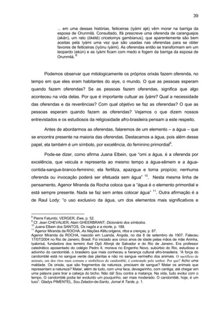 39
... em uma dessas histórias, feiticeiras (iyàmi ajé) vêm morar na barriga da
esposa de Orunmilá. Consultado, Ifá prescreve uma oferenda de caranguejos
(akán), um rato (òkété) cricetomys gambianus), que aparentemente são bem
aceitas pela ìyàmi uma vez que são usadas nas oferendas para se obter
favores de feiticeiras (ìyónu ìyàmi). As oferendas então se transformam em um
leopardo (ekùn) e as ìyàmi ficam com medo e fogem da barriga da esposa de
Orunmilá.
8
Podemos observar que mitologicamente os próprios orixás fazem oferenda, no
tempo em que eles eram habitantes do aiye, o mundo. O que as pessoas esperam
quando fazem oferendas? Se as pessoas fazem oferendas, significa que algo
aconteceu na vida delas. Por que é importante cultuar as Ìyàmi? Qual a necessidade
das oferendas e da reverências? Com qual objetivo se faz as oferendas? O que as
pessoas esperam quando fazem as oferendas? Vejamos o que dizem nossos
entrevistados e os estudiosos da religiosidade afro-brasileira pensam a este respeito.
Antes de abordarmos as oferendas, falaremos de um elemento – a água – que
se encontra presente na maioria das oferendas. Destacamos a água, pois além desse
papel, ela também é um símbolo, por excelência, do feminino primordial9
.
Pode-se dizer, como afirma Juana Elbein, que “omi a água, é a oferenda por
excelência, que veicula e representa ao mesmo tempo a água-sêmem e a água-
contida-sangue-branco-feminino; ela fertiliza, apazigua e torna propício; nenhuma
oferenda ou invocação poderá ser efetuada sem água” 10
. Nesta mesma linha de
pensamento, Agenor Miranda da Rocha coloca que a “água é o elemento primordial e
está sempre presente. Nada se faz sem antes colocar água” 11
. Outra afirmação é a
de Raul Lody: “o uso exclusivo da água, um dos elementos mais significativos e
8
Pierre Fatumbi, VERGER, Ewe, p. 52.
9
Cf. Jean CHEVALIER; Alain GHEERBRANT; Dicionário dos símbolos.
10
Juana Elbein dos SANTOS, Os nagôs e a morte, p. 188.
11
Agenor Miranda da ROCHA, As Nações Kêtu:origens, ritos e crenças, p. 87.
Agenor Miranda da ROCHA, nascido em Luanda, Angola, no dia 8 de setembro de 1907. Faleceu
17/07/2004 no Rio de Janeiro, Brasil. Foi iniciado aos cinco anos de idade pelas mãos de mãe Aninha,
Iyalorixá, fundadora dos terreiro Axé Opô Afonjá de Salvador e do Rio de Janeiro. Era professor
catedrático aposentado do colégio Pedro II, morava no Engenho Novo, subúrbio do Rio, estudioso e
adivinho do candomblé, o brasileiro que mais conheceu a herança cultural afro-brasileira. “A força do
candomblé está no sangue verde das plantas e não no sangue vermelho dos animais. O sacrifício de
animais, um dos ritos mais comuns e simbólicos do candomblé, é contestado pelo senhor. Por que? Acho uma
maldade. Os orixás, que são fragmentos da natureza, precisam de sangue? Matar os animais que
representam a natureza? Matar, além de tudo, com uma faca, devagarinho, com cantiga, até chegar em
uma palavra para tirar a cabeça do bicho. Não dá! Sou contra a matança. Na vida, tudo evolui com o
tempo. O candomblé podia ter evoluído um pouquinho, ser mais moderado. O candomblé, hoje, é um
luxo”. Gladys PIMENTEL, Sou Zelador-de-Santo, Jornal A Tarde, p. 1.
 