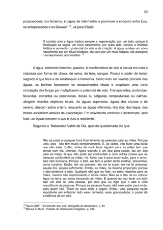 40
propiciadores dos terreiros, é capaz de intermediar e promover o encontro entre Exu,
os antepassados e os Deuses” 12
. Já para Eliade:
O contato com a água implica sempre a regeneração, por um lado, porque à
dissolução se segue um novo nascimento, por outro lado, porque a imersão
fertiliza e aumenta o potencial da vida e da criação. A água confere um novo
nascimento por um ritual iniciático, ela cura por um ritual mágico, ela assegura
o renascimento post mortem. 13
A água, elemento feminino, passivo, é mantenedora da vida e circula em toda a
natureza sob forma de chuva, de seiva, de leite, sangue. Possui o poder de tornar
sagrado o que toca e de estabelecer a harmonia. Como todo ser vivente procede das
águas, os banhos favorecem os renascimentos rituais e propiciam uma nova
circulação das forças por multiplicarem o potencial de vida. Transparentes, profundas,
fecundas, correntes ou estancadas, doces ou salgadas, tempestuosas ou calmas,
atingem distintos objetivos rituais. As águas superiores, águas das chuvas e do
sereno, descem sobre a terra, enquanto as águas inferiores, dos rios, dos lagos, dos
mares ascendem através da evaporação. Em movimento contínuo e ininterrupto, sem
lutar, as águas rompem o que é duro e resistente.
Segundo o Babalorixa Valdir de Oia, quando questionado diz que:
Não se pode a qualquer hora ficar levando as pessoas para as mães. Porque
uma, elas não têm muito comportamento. E, às vezes, vão fazer uma coisa
que não sabe. Então, antes de você levar alguém para as mães tem que
sentar com ela, orientar. Agora quando é um ebó para saúde, faz um ebó
para as mães. O que não pode ser confundido é com outras coisas que as
pessoas confundem as mães, né. Acha que é para amarração, para o amor.
Isso não funciona. Porque o ebó, ele tem o poder tanto atrativo, preventivo,
como curativo. Então, ele vai prevenir, ele vai te curar, ele vai te amenizar
aquela dor, aquele sofrimento. Então, as mães, na mesma proporção, porque
o ebó pertence a elas. Qualquer ebó que eu fizer, eu estou fazendo para as
mães, mesmo não mencionando o nome delas. Mas só o fato de eu colocar
água na terra, eu estou evocando as mães. E quando eu vou levar um ebó,
tirar um ebó de uma pessoa, por isso que eu digo que o ebó é uma
importância às pessoas. Porque as pessoas fazem ebó sem saber para onde,
para quem vão. Tiram os seus ebós e jogam. Então, uma pergunta muito
importante em enfatizar todo esse contexto, essa graciosidade, o poder da
existência de um ebó.
12
Raul LODY, Tem Dendê, tem axé: etnografia do dendezeiro, p. 84.
13
Mircea ELIADE, Tratado de História das Religiões, p. 232.
 