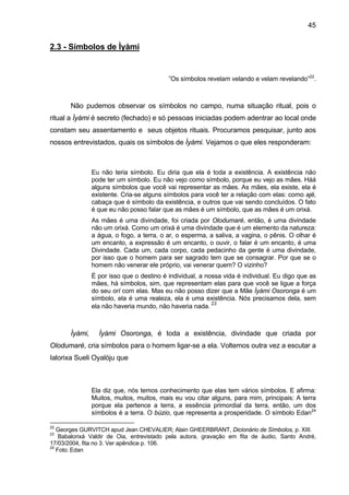 45
2.3 - Símbolos de Ìyàmi
”Os símbolos revelam velando e velam revelando”22
.
Não pudemos observar os símbolos no campo, numa situação ritual, pois o
ritual a Ìyàmi é secreto (fechado) e só pessoas iniciadas podem adentrar ao local onde
constam seu assentamento e seus objetos rituais. Procuramos pesquisar, junto aos
nossos entrevistados, quais os símbolos de Ìyàmi. Vejamos o que eles responderam:
Eu não teria símbolo. Eu diria que ela é toda a existência. A existência não
pode ter um símbolo. Eu não vejo como símbolo, porque eu vejo as mães. Háá
alguns símbolos que você vai representar as mães. As mães, ela existe, ela é
existente. Cria-se alguns símbolos para você ter a relação com elas: como ajé,
cabaça que é símbolo da existência, e outros que vai sendo concluídos. O fato
é que eu não posso falar que as mães é um símbolo, que as mães é um orixá.
As mães é uma divindade, foi criada por Olodumaré, então, é uma divindade
não um orixá. Como um orixá é uma divindade que é um elemento da natureza:
a água, o fogo, a terra, o ar, o esperma, a saliva, a vagina, o pênis. O olhar é
um encanto, a expressão é um encanto, o ouvir, o falar é um encanto, é uma
Divindade. Cada um, cada corpo, cada pedacinho da gente é uma divindade,
por isso que o homem para ser sagrado tem que se consagrar. Por que se o
homem não venerar ele próprio, vai venerar quem? O vizinho?
É por isso que o destino é individual, a nossa vida é individual. Eu digo que as
mães, há símbolos, sim, que representam elas para que você se ligue a força
do seu orí com elas. Mas eu não posso dizer que a Mãe Ìyàmi Osoronga é um
símbolo, ela é uma realeza, ela é uma existência. Nós precisamos dela, sem
ela não haveria mundo, não haveria nada.
23
Ìyàmi, Ìyàmi Osoronga, é toda a existência, divindade que criada por
Olodumaré, cria símbolos para o homem ligar-se a ela. Voltemos outra vez a escutar a
Ialorixa Sueli Oyalòju que
Ela diz que, nós temos conhecimento que elas tem vários símbolos. E afirma:
Muitos, muitos, muitos, mais eu vou citar alguns, para mim, principais: A terra
porque ela pertence a terra, a essência primordial da terra, então, um dos
símbolos é a terra. O búzio, que representa a prosperidade. O símbolo Edan24
22
Georges GURVITCH apud Jean CHEVALIER; Alain GHEERBRANT, Dicionário de Símbolos, p. XIII.
23
Babalorixá Valdir de Oia, entrevistado pela autora, gravação em fita de áudio, Santo André,
17/03/2004, fita no 3. Ver apêndice p. 106.
24
Foto. Edan
 