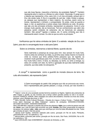 46
que são duas figuras, masculino e feminina, da sociedade Ogboni25
. Também
representa ativo o macho e a fêmea no culto à Ìyàmi Osoronga. O yangi que é
a laterita que representa o Exu, para mim, é um dos principais, porque sem o
Exu não existe nada. E Exu é o guardião do axé das mães. Existe a cabaça,
as cabaças que representam o útero materno. As conchas, assim como os
búzios, representam o dinheiro, a prosperidade. Os potes, onde se guarda a
água, o mel, os apetrechos e outras coisas mais referente ao culto. As penas,
que são uns dos principais símbolos, representam os pássaros. Como é uma
energia muito grande, ela se transmuta. Tem-se conhecimento que além dos
pássaros serem símbolos de soberania, ela se transmuta em pássaros
também. São penas26
ligadas a realeza, etc. E outros símbolos que não é
interessante assim nomear. Eu citei os que eu acho os principais.
27
Verificamos que há vários símbolos de Ìyàmi. E a estreita relação de Exu com
Ìyàmi, pois ele é o encarregado levar o ebó para Ìyàmi.
Sobre os símbolos, retomamos a Ialorixá Marta, quando ela diz:
Seria realmente a presença da coruja para mim. Isso sempre foi muito forte,
mesmo antes de conhecer as mães, eu já tinha essa visitas mesmo no local de
onde eu morava que tinha prédios.Tenho pássaros que, de repente, se
mostram muito grandiosos para mim, eu tenho o símbolo das mães. Para mim,
fica muito forte a terra. A terra, eu descalça, eu tenho, eu sinto a energia, eu
estou em contato com elas. Eu tenho a sensação de que elas realmente estão
presente, que elas estão me abraçando.
28
A coruja29
é representada como a guardiã da morada obscura da terra. No
culto afro-brasileiro, ela representa Ìyàmi:
A Ìyàmi encarregada do padé é tão perigosa que não se pronuncia seu nome.
Ela é representada pelo grande pássaro, a couja, a bruxa, por isso durante o
25
“Ogboni nome de uma sociedade secreta feminina existente na Nigéria. Ogbônis são praticantes de
altas magias e, geralte, se não iniciados (as) a tempo sofrem grandes perdas na vida e na saúde”.
Eduardo FONSECA JUNIOR, Dário antológico da cultura afro-brasileira; incluindo as ervas dos orixás,
doenças, usos e fitologia das ervas, p. 483.
26
Sikiru SALAMI, Centro Cultural Oduduwa – Estudos de Língua e Cultura Yoruba – Tradição Nagô:
Curso Ìyàmi Osoronga: as Mães Feiticeiras”, caderno de anotações 30/05/2000-31/05/2000,
04/12/2001-05/12/2001, 05/06/2003-06/06/2003.
Sikiru SALAMI fala o seguinte a respeito das penas dos pássaros: Agbe, que a sorte da pessoa vem até
ela; Aluko, que o axé de Ìyàmi faça encontrar sua sorte; Ikodide, para fazer preservação da essência
da pessoa, da nobreza; Leke – leke, para que você fique por cima de todas dificuldades da vida. Todos
são símbolos de Ìyàmi. Vide foto penas.
27
Ialorixá Sueli Oyalòju, entrevista realizada pela autora, gravação em fita de áudio, Petrópolis,
10/03/2004 fita no 02. Ver apêndice p. 103.
28
Ialorixá Marta, entrevista pela autora, gravação em fita de áudio, São Paulo, 24/03/2004, fita no 06.
Ver apêndice p. 130.
29
Jean CHEVALIER; Alain GHEERBRANT, Dicionário de Símbolos, p. 293.
 