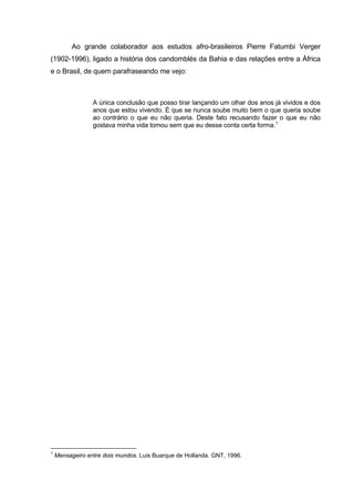 Ao grande colaborador aos estudos afro-brasileiros Pierre Fatumbi Verger
(1902-1996), ligado a história dos candomblés da Bahia e das relações entre a África
e o Brasil, de quem parafraseando me vejo:
A única conclusão que posso tirar lançando um olhar dos anos já vividos e dos
anos que estou vivendo. É que se nunca soube muito bem o que queria soube
ao contrário o que eu não queria. Deste fato recusando fazer o que eu não
gostava minha vida tomou sem que eu desse conta certa forma.1
1
Mensageiro entre dois mundos. Luis Buarque de Hollanda. GNT, 1996.
 