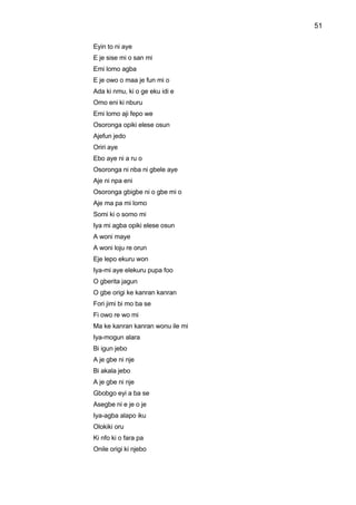 51
Eyin to ni aye
E je sise mi o san mi
Emi lomo agba
E je owo o maa je fun mi o
Ada ki nmu, ki o ge eku idi e
Omo eni ki nburu
Emi lomo aji fepo we
Osoronga opiki elese osun
Ajefun jedo
Oriri aye
Ebo aye ni a ru o
Osoronga ni nba ni gbele aye
Aje ni npa eni
Osoronga gbigbe ni o gbe mi o
Aje ma pa mi lomo
Somi ki o somo mi
Iya mi agba opiki elese osun
A woni maye
A woni loju re orun
Eje lepo ekuru won
Iya-mi aye elekuru pupa foo
O gberita jagun
O gbe origi ke kanran kanran
Fori jimi bi mo ba se
Fi owo re wo mi
Ma ke kanran kanran wonu ile mi
Iya-mogun alara
Bi igun jebo
A je gbe ni nje
Bi akala jebo
A je gbe ni nje
Gbobgo eyi a ba se
Asegbe ni e je o je
Iya-agba alapo iku
Olokiki oru
Ki nfo ki o fara pa
Onile origi ki njebo
 