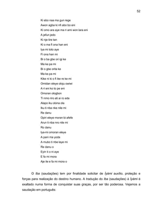 52
Ki ebo naa ma gun rege
Awon agba ki nfi abo bo eni
Ki omo ara aye ma ri ami won lara eni
A jefun jedo
Ki nje tire tan
Ki o ma fi ona han eni
Iya mi toto aye
Fi ona han mi
Bi o ba gbe ori igi ke
Ma ke pa mi
Bi o gbe orita ke
Ma ke pa mi
Kike ni ki o fi ike re ke mi
Omidan eleye oloju owiwi
A ri eni ko to pe eni
Omoran ologbon
Ti nmo riro ati ai ro eda
Alapo iku olona ola
Iku ti nba nke nile mi
Re danu
Opiri eleye moran bi afefe
Arun ti nba nro nile mi
Ro danu
Iya-mi omoran eleye
A pani ma yoda
A mubo ti nbe laye mi
Re danu o
Eyin ti o ni aye
E fa mi mora
Aje ile e fa mi mora o
O Iba (saudações) tem por finalidade solicitar de Ìyàmi auxílio, proteção e
forças para realização do destino humano. A tradução do Iba (saudações) à Ìyàmi é
exaltado numa forma de conquistar suas graças, por ser tão poderosa. Vejamos a
saudação em português:
 