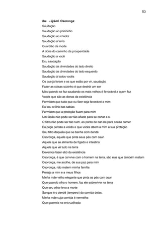 53
Iba – Ìyàmi Osoronga:
Saudação
Saudação ao primórdio
Saudação ao criador
Saudação a terra
Guardião da morte
A dona do caminho da prosperidade
Saudação a você
Exu saudação
Saudação às divindades do lado direito
Saudação às divindades do lado esquerdo
Saudação à todos vocês
Os que já foram e os que estão por vir, saudação
Fazer as coisas sozinho é que destrói um ser
Mas quando se faz saudando os mais velhos é favorável a quem faz
Vocês que são as donas da existência
Permitam que tudo que eu fizer seja favorável a mim
Eu sou o filho das sabias
Permitam que a proteção fluam para mim
Um facão não pode ser tão afiado para se cortar a si
O filho não pode ser tão ruim, ao ponto de dar ele para o leão comer
Eu peço perdão a vocês e que vocês dêem a mim a sua proteção
Sou filho daquela que se banha com dendê
Osoronga, aquela que pinta seus pés com osun
Aquela que se alimenta de fígado e intestino
Aquela que vê tudo na terra
Devemos fazer ebó da existência
Osoronga, é que convive com o homem na terra, são elas que também matam
Osoronga, me acolhe, de sua paz para mim
Osoronga, não matem minha família
Proteja a mim e a meus filhos
Minha mãe velha elegante que pinta os pés com osun
Que quando olha o homem, faz ele sobreviver na terra
Que seu olhar leva a morte
Sangue é o dendê (tempero) da comida delas.
Minha mãe cuja comida é vermelha
Que guerreia na encruzilhada
 
