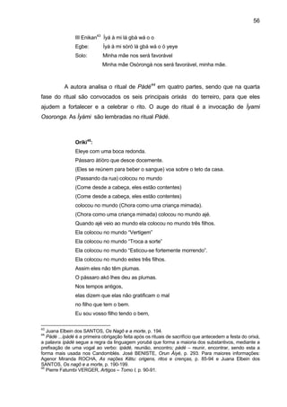 56
III Enikan43
Ìyá à mi lá gbà wá o o
Egbe: Ìyá à mi sòró lá gbá wá o ó yeye
Solo: Minha mãe nos será favorável
Minha mãe Osòrongà nos será favorável, minha mãe.
A autora analisa o ritual de Pàdé44
em quatro partes, sendo que na quarta
fase do ritual são convocados os seis principais orixás do terreiro, para que eles
ajudem a fortalecer e a celebrar o rito. O auge do ritual é a invocação de Ìyami
Osoronga. As Ìyàmi são lembradas no ritual Pàdé.
Oríkì45
:
Eleye com uma boca redonda.
Pássaro àtíòro que desce docemente.
(Eles se reúnem para beber o sangue) voa sobre o teto da casa.
(Passando da rua) colocou no mundo
(Come desde a cabeça, eles estão contentes)
(Come desde a cabeça, eles estão contentes)
colocou no mundo (Chora como uma criança mimada).
(Chora como uma criança mimada) colocou no mundo ajé.
Quando ajé veio ao mundo ela colocou no mundo três filhos.
Ela colocou no mundo “Vertigem”
Ela colocou no mundo “Troca a sorte”
Ela colocou no mundo “Esticou-se fortemente morrendo”.
Ela colocou no mundo estes três filhos.
Assim eles não têm plumas.
O pássaro akó lhes deu as plumas.
Nos tempos antigos,
elas dizem que elas não gratificam o mal
no filho que tem o bem.
Eu sou vosso filho tendo o bem,
43
Juana Elbein dos SANTOS, Os Nagô e a morte, p. 194.
44
Pàdé ...ìpàdé é a primeira obrigação feita após os rituais de sacrifício que antecedem a festa do orixá,
a palavra ìpàdé segue a regra da linguagem yorubá que forma a maioria dos substantivos, mediante a
prefixação de uma vogal ao verbo: ìpàdé, reunião, encontro; pàdé – reunir, encontrar, sendo esta a
forma mais usada nos Candomblés. José BENISTE, Orun Áiyé, p. 293. Para maiores informações:
Agenor Miranda ROCHA, As nações Kêtu: origens, ritos e crenças, p. 85-94 e Juana Elbein dos
SANTOS, Os nagô e a morte, p. 190-199.
45
Pierre Fatumbi VERGER, Artigos – Tomo I, p. 90-91.
 