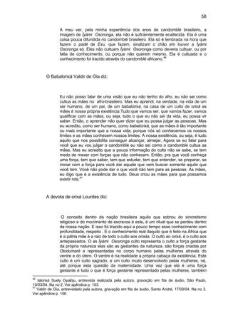 58
A meu ver, pela minha experiência dos anos de candomblé brasileiro, a
imagem de Ìyàmi Osoronga, ela não é suficientemente enaltecida. Ela é uma
coisa pouca difundida no candomblé brasileiro. Ela só é lembrada na hora que
fazem o padé de Exu, que fazem, sinalizam o chão em louvor a Ìyàmi
Osoronga só. Eles não cultuam Ìyàmi Osoronga como deveria cultuar, ou por
falta de conhecimento, ou porque não querem mesmo. Ela é cultuada e o
conhecimento foi trazido através do candomblé africano.46
O Babalorixá Valdir de Oia diz:
Eu não posso falar de uma visão que eu não tenho do afro, eu não sei como
cultua as mães no afro-brasileiro. Mas eu aprendi, na verdade, na vida de um
ser humano, de um pai, de um babalorixá, na casa de um culto de orixá as
mães é nossa própria existência.Tudo que vamos ser, que vamos fazer, vamos
qualificar com as mães, ou seja, tudo o que eu não sei da vida, eu possa vir
saber. Então, o aprender não quer dizer que eu possa julgar as pessoas. Mas
eu acredito, como ser humano, como babalorixá, que as mães é tão importante
ou mais importante que a nossa vida, porque nós só conhecemos os nossos
limites e as mães conhecem nossos limites. A nossa existência, ou seja, é tudo
aquilo que nos possibilita conseguir alcançar, almejar. Agora se eu falar para
você que eu vou julgar o candomblé eu não sei como o candomblé cultua as
mães. Mas eu acredito que a pouca informação do culto não se sabe, se tem
medo de mexer com forças que não conhecem. Então, pra que você conheça
uma força, tem que saber, tem que estudar, tem que entender, se preparar, se
iniciar com a força para você dar aquele que vem buscar somente aquilo que
você tem. Você não pode dar o que você não tem para as pessoas. As mães,
eu digo que é a existência de tudo. Deus criou as mães para que possamos
existir nós.47
A devota de orixá Lourdes diz:
O conceito dentro da nação brasileira aquilo que sobrou do sincretismo
religioso e do movimento de escravos é este, é um ritual que se perdeu dentro
da nossa nação. E isso foi trazido aqui a pouco tempo esse conhecimento com
profundidade, respeito . E o conhecimento real daquilo que é feito na África que
é a pátria mãe é a raiz de todo o culto aos orixás. O culto ao orixá, é o culto aos
antepassados. O as Ìyàmi Osoronga culto representa o culto a força gestante
da própria natureza elas são as gestantes da natureza, são forças criadas por
Olodumaré e representadas no corpo humano pelas mulheres através do
ventre e do útero. O ventre é na realidade a própria cabaça da existência. Este
culto é um culto sagrado, e um culto muito desenvolvido pelas mulheres, né,
até porque esta questão da maternidade. Uma vez que ela é uma força
gestante e tudo o que é força gestante representado pelas mulheres, também
46
Ialorixá Suely Oyalòju, entrevista realizada pela autora, gravação em fita de áudio, São Paulo,
10/03/04, fita no 2. Ver apêndice p. 103.
47
Valdir de Oia, entrevistado pela autora, gravação em fita de áudio, Santo André, 17/03/04, fita no 3.
Ver apêndice p. 106.
 
