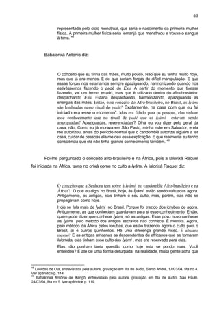 59
representada pelo ciclo menstrual, que seria o nascimento da primeira mulher
física. A primeira mulher física seria Iemanjá que menstruou e trouxe o sangue
à terra. 48
Babalorixá Antonio diz:
O conceito que eu tinha das mães, muito pouco. Não que eu tenha muito hoje,
mas que já era menos. É de que seriam forças de difícil manipulação. E que
essas forças nos estaríamos sempre apaziguando, harmonizando quando nos
estivéssemos fazendo o padé de Exu. A partir do momento que tivesse
fazendo, vai um termo errado, mas que é utilizado dentro do afro-brasileiro:
despachando Exu. Estaria despachando, harmonizando, apaziguando as
energias das mães. Então, esse conceito do Afro-brasileiro, no Brasil, as Ìyàmi
são lembradas nesse ritual do padé? Exatamente, na casa com que eu fui
iniciado era esse o momento”. Mas era falado para os pessoas, elas tinham
esse conhecimento que no ritual de padé que as Ìyàmi estavam sendo
apaziguadas? Apaziguadas, reverenciadas? Olha eu vou dizer pelo geral da
casa, não. Como eu já morava em São Paulo, minha mãe em Salvador, e ela
me autorizou, antes do período normal que o candomblé autoriza alguém a ter
casa, cuidar de pessoas ela me deu essa explicação. E que realmente eu tenho
consciência que ela não tinha grande conhecimento também. 49
Foi-lhe perguntado o conceito afro-brasileiro e na África, pois a Ialorixá Raquel
foi iniciada na África, tanto no orixá como no culto a Ìyàmi. A Ialorixá Raquel diz:
O conceito que a Senhora tem sobre à Ìyàmi no candomblé Afro-brasileiro e na
África? O que eu digo, no Brasil, hoje, às Ìyàmi estão sendo cultuadas agora.
Antigamente, as antigas, elas tinham o seu culto, mas, porém, elas não se
propagavam como hoje.
Hoje se fala mais de Ìyàmi no Brasil. Porque foi trazido dos iorubas de agora.
Antigamente, as que conheciam guardavam para si esse conhecimento. Então,
quem pode dizer que conhece Ìyàmi só as antigas. Esse povo novo conhecer
as Ìyàmi pelo método dos antigos escravos não conhece. É mentira. Agora,
pelo método da África pelos iorubas, que estão trazendo agora o culto para o
Brasil, ai é outros quinhentos. Há uma diferença grande nisso. É africano
mesmo? É as antigas africanas as descendentes de africanos que se tornaram
Ialorixás, elas tinham esse culto das Ìyàmi , mas era reservado para elas.
Elas não punham tanta questão como hoje esta se pondo mais. Você
entendeu? E até de uma forma deturpada, na realidade, muita gente acha que
48
Lourdes de Oia, entrevistada pela autora, gravação em fita de áudio, Santo André, 17/03/04, fita no 4.
Ver apêndice p. 114.
49
Babalorixá Antônio de Xangô, entrevistado pela autora, gravação em fita de áudio, São Paulo,
24/03/04, fita no 5. Ver apêndice p. 119.
 
