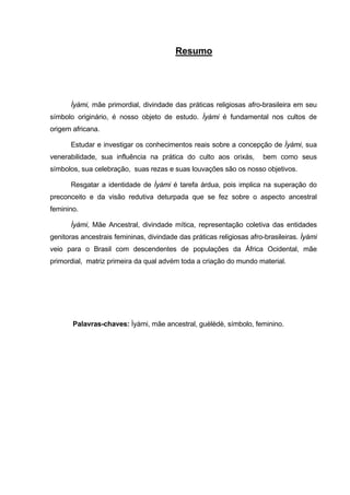 Resumo
Ìyàmi, mãe primordial, divindade das práticas religiosas afro-brasileira em seu
símbolo originário, é nosso objeto de estudo. Ìyàmi é fundamental nos cultos de
origem africana.
Estudar e investigar os conhecimentos reais sobre a concepção de Ìyàmi, sua
venerabilidade, sua influência na prática do culto aos orixás, bem como seus
símbolos, sua celebração, suas rezas e suas louvações são os nosso objetivos.
Resgatar a identidade de Ìyàmi é tarefa árdua, pois implica na superação do
preconceito e da visão redutiva deturpada que se fez sobre o aspecto ancestral
feminino.
Ìyàmi, Mãe Ancestral, divindade mítica, representação coletiva das entidades
genitoras ancestrais femininas, divindade das práticas religiosas afro-brasileiras. Ìyàmi
veio para o Brasil com descendentes de populações da África Ocidental, mãe
primordial, matriz primeira da qual advém toda a criação do mundo material.
Palavras-chaves: Ìyàmi, mãe ancestral, guèlèdè, símbolo, feminino.
 