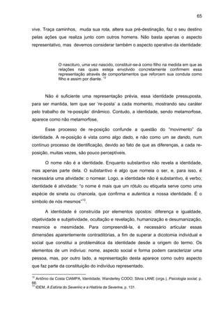 65
vive. Traça caminhos, muda sua rota, altera sua pré-destinação, faz o seu destino
pelas ações que realiza junto com outros homens. Não basta apenas o aspecto
representativo, mas devemos considerar também o aspecto operativo da identidade:
O nascituro, uma vez nascido, constituir-se-á como filho na medida em que as
relações nas quais esteja envolvido concretamente confirmem essa
representação através de comportamentos que reforcem sua conduta como
filho e assim por diante. 12
Não é suficiente uma representação prévia, essa identidade pressuposta,
para ser mantida, tem que ser ‘re-posta’ a cada momento, mostrando seu caráter
pelo trabalho de ‘re-posição’ dinâmico. Contudo, a identidade, sendo metamorfose,
aparece como não metamorfose,
Esse processo de re-posição confunde a questão do “movimento” da
identidade. A re-posição é vista como algo dado, e não como um se dando, num
contínuo processo de identificação, devido ao fato de que as diferenças, a cada re-
posição, muitas vezes, são pouco perceptíveis.
O nome não é a identidade. Enquanto substantivo não revela a identidade,
mas apenas parte dela. O substantivo é algo que nomeia o ser, e, para isso, é
necessária uma atividade: o nomear. Logo, a identidade não é substantivo, é verbo;
identidade é atividade: “o nome é mais que um rótulo ou etiqueta serve como uma
espécie de sineta ou chancela, que confirma e autentica a nossa identidade. É o
símbolo de nós mesmos”13
.
A identidade é construída por elementos opostos: diferença e igualdade,
objetividade e subjetividade, ocultação e revelação, humanização e desumanização,
mesmice e mesmidade. Para compreendê-la, é necessário articular essas
dimensões aparentemente contraditórias, a fim de superar a dicotomia individual e
social que constitui a problemática da identidade desde a origem do termo. Os
elementos de um indivíuo: nome, aspecto social e forma podem caracterizar uma
pessoa, mas, por outro lado, a representação desta aparece como outro aspecto
que faz parte da constituição do indivíduo representado.
12
Antônio da Costa CIAMPA, Identidade, Wanderley CODO; Silvia LANE (orgs.), Psicologia social, p.
66.
13
IDEM, A Estória do Severino e a História da Severina, p. 131.
 