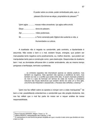 67
O poder sobre os orixás, poder simbolizado pelo, eye, o
pássaro Ela tornar-se eleye, proprietária do pássaro”15
Ìyàmi agba ............ nossas mães ancestrais. Iya agba,velha anciã.
Eleye ..................... dona do pássaro.
Ajé ......................... mães poderosas.
Ilé ........................... a Terra venerada pelo Ogboni ela sustenta a vida, a
Humanidade e a cultura.
A dualidade não é negada no candomblé, pelo contrário, a bipolaridade é
assumida. Não existe o bem e o mal, existem forças, energias, que podem ser
manuseadas tanto negativa como positivamente, ou, melhor dizendo, que podem ser
manipuladas tanto para a construção como para destruição. Desprovidas do dualismo
bem / mal, as divindades africanas têm o caráter ambivalente, são ao mesmo tempo
perigosas e benfazejas, temíveis e protetoras.
... os símbolos sagrados não dramatizam apenas os valores positivos, mas
também os negativos. Eles apontam não apenas a existência do bem, mas
também do mal, e o conflito que existe entre eles. O assim chamado problema
do mal é o caso de formular em termos de visão de mundo, a verdadeira
natureza das forças destrutivas que existem dentro de cada um e fora dele,
uma forma de interpretar o assassinato, o fracasso das colheitas, a doença16
.
Ìyàmi nos faz refletir sobre os opostos e romper com a visão maniqueísta17
de
bem e mal, possibilitando entendermos o candomblé que não propõe dicotomia. Isto
nos faz refletir que o mal faz parte do nosso ser e requer análise da nossa
responsabilidade.
15
Pierre Fatumbi VERGER. Artigos -Tomo I, p. 10
16
Clifford GEERTZ, Interpretações das Culturas, p.148.
17
O maniqueísmo é uma forma de pensar simplista em que o mundo é visto como que dividido em dois:
o bem e o mal.
 