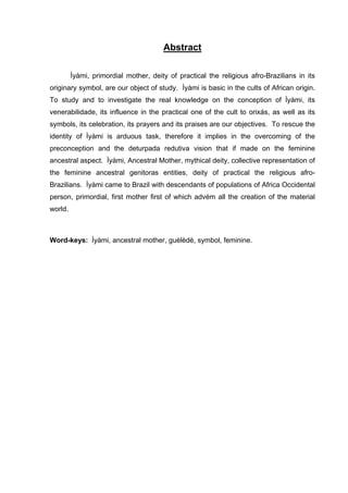 Abstract
Ìyàmi, primordial mother, deity of practical the religious afro-Brazilians in its
originary symbol, are our object of study. Ìyàmi is basic in the cults of African origin.
To study and to investigate the real knowledge on the conception of Ìyàmi, its
venerabilidade, its influence in the practical one of the cult to orixás, as well as its
symbols, its celebration, its prayers and its praises are our objectives. To rescue the
identity of Ìyàmi is arduous task, therefore it implies in the overcoming of the
preconception and the deturpada redutiva vision that if made on the feminine
ancestral aspect. Ìyàmi, Ancestral Mother, mythical deity, collective representation of
the feminine ancestral genitoras entities, deity of practical the religious afro-
Brazilians. Ìyàmi came to Brazil with descendants of populations of Africa Occidental
person, primordial, first mother first of which advém all the creation of the material
world.
Word-keys: Ìyàmi, ancestral mother, guèlèdè, symbol, feminine.
 