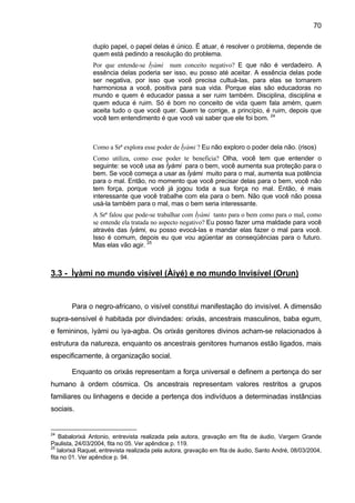 70
duplo papel, o papel delas é único. É atuar, é resolver o problema, depende de
quem está pedindo a resolução do problema.
Por que entende-se Ìyàmi num conceito negativo? E que não é verdadeiro. A
essência delas poderia ser isso, eu posso até aceitar. A essência delas pode
ser negativa, por isso que você precisa cultuá-las, para elas se tornarem
harmoniosa a você, positiva para sua vida. Porque elas são educadoras no
mundo e quem é educador passa a ser ruim também. Disciplina, disciplina e
quem educa é ruim. Só é bom no conceito de vida quem fala amém, quem
aceita tudo o que você quer. Quem te corrige, a princípio, é ruim, depois que
você tem entendimento é que você vai saber que ele foi bom. 24
Como a Srª explora esse poder de Ìyàmi ? Eu não exploro o poder dela não. (risos)
Como utiliza, como esse poder te beneficia? Olha, você tem que entender o
seguinte: se você usa as Ìyàmi para o bem, você aumenta sua proteção para o
bem. Se você começa a usar as Ìyàmi muito para o mal, aumenta sua potência
para o mal. Então, no momento que você precisar delas para o bem, você não
tem força, porque você já jogou toda a sua força no mal. Então, é mais
interessante que você trabalhe com ela para o bem. Não que você não possa
usá-la também para o mal, mas o bem seria interessante.
A Srª falou que pode-se trabalhar com Ìyàmi tanto para o bem como para o mal, como
se entende ela tratada no aspecto negativo? Eu posso fazer uma maldade para você
através das Ìyámi, eu posso evocá-las e mandar elas fazer o mal para você.
Isso é comum, depois eu que vou agüentar as conseqüências para o futuro.
Mas elas vão agir. 25
3.3 - Ìyàmi no mundo visível (Àiyé) e no mundo Invisível (Orun)
Para o negro-africano, o visível constitui manifestação do invisível. A dimensão
supra-sensível é habitada por divindades: orixás, ancestrais masculinos, baba egum,
e femininos, ìyàmi ou ìya-agba. Os orixás genitores divinos acham-se relacionados à
estrutura da natureza, enquanto os ancestrais genitores humanos estão ligados, mais
especificamente, à organização social.
Enquanto os orixás representam a força universal e definem a pertença do ser
humano à ordem cósmica. Os ancestrais representam valores restritos a grupos
familiares ou linhagens e decide a pertença dos indivíduos a determinadas instâncias
sociais.
24
Babalorixá Antonio, entrevista realizada pela autora, gravação em fita de áudio, Vargem Grande
Paulista, 24/03/2004, fita no 05. Ver apêndice p. 119.
25
Ialorixá Raquel, entrevista realizada pela autora, gravação em fita de áudio, Santo André, 08/03/2004,
fita no 01. Ver apêndice p. 94.
 