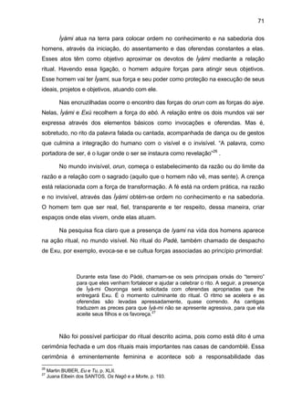 71
Ìyàmi atua na terra para colocar ordem no conhecimento e na sabedoria dos
homens, através da iniciação, do assentamento e das oferendas constantes a elas.
Esses atos têm como objetivo aproximar os devotos de Ìyámi mediante a relação
ritual. Havendo essa ligação, o homem adquire forças para atingir seus objetivos.
Esse homem vai ter Ìyami, sua força e seu poder como proteção na execução de seus
ideais, projetos e objetivos, atuando com ele.
Nas encruzilhadas ocorre o encontro das forças do orun com as forças do aiye.
Nelas, Ìyàmi e Exú recolhem a força do ebó. A relação entre os dois mundos vai ser
expressa através dos elementos básicos como invocações e oferendas. Mas é,
sobretudo, no rito da palavra falada ou cantada, acompanhada de dança ou de gestos
que culmina a integração do humano com o visível e o invisível. “A palavra, como
portadora de ser, é o lugar onde o ser se instaura como revelação”26
.
No mundo invisível, orun, começa o estabelecimento da razão ou do limite da
razão e a relação com o sagrado (aquilo que o homem não vê, mas sente). A crença
está relacionada com a força de transformação. A fé está na ordem prática, na razão
e no invisível, através das Ìyàmi obtém-se ordem no conhecimento e na sabedoria.
O homem tem que ser real, fiel, transparente e ter respeito, dessa maneira, criar
espaços onde elas vivem, onde elas atuam.
Na pesquisa fica claro que a presença de Iyami na vida dos homens aparece
na ação ritual, no mundo visível. No ritual do Padé, também chamado de despacho
de Exu, por exemplo, evoca-se e se cultua forças associadas ao princípio primordial:
Durante esta fase do Pàdé, chamam-se os seis principais orixás do “terreiro”
para que eles venham fortalecer e ajudar a celebrar o rito. A seguir, a presença
de Ìyá-mi Osoronga será solicitada com oferendas apropriadas que lhe
entregará Exu. É o momento culminante do ritual. O ritmo se acelera e as
oferendas são levadas apressadamente, quase correndo. As cantigas
traduzem as preces para que Ìyá-mi não se apresente agressiva, para que ela
aceite seus filhos e os favoreça.27
Não foi possível participar do ritual descrito acima, pois como está dito é uma
cerimônia fechada e um dos rituais mais importantes nas casas de candomblé. Essa
cerimônia é eminentemente feminina e acontece sob a responsabilidade das
26
Martin BUBER, Eu e Tu, p. XLII.
27
Juana Elbein dos SANTOS, Os Nagô e a Morte, p. 193.
 