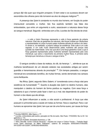 73
porque Ajé não quer que ninguém prospere. O bem estar e os sucessos devem ser
escondidos dos olhares para não tornarem-se alvo de ataques malignos”30
.
A presença das Ìyàmi é constante no mundo dos homens, em função do poder
imensurável concedido a mulher. Isto fica explícito também nas falas dos
entrevistados, que entre um argumento e outro, associavam a natureza dessa força
ao sangue menstrual. Segundo entrevista com a Sra. Lourdes de Oia devota de orixá:
... o culto a Ìyàmi Osoronga representa o culto à força gestante da própria
natureza. Elas são as gestantes da natureza, são forças criadas por Olodumare
e representadas no corpo humano pelas mulheres através do ventre e do útero.
O ventre é, na realidade, a própria cabaça da existência. Este culto é um culto
sagrado, é um culto muito desenvolvido pelas mulheres até porque esta
questão da maternidade. Uma vez que ela é uma força gestante e tudo o que é
força gestante representado pelas mulheres também representada pelo ciclo
menstrual, que seria o nascimento da primeira mulher física. A primeira seria
Iemanjá que menstruou e trouxe o sangue à terra.
31
O sangue constitui a base da realeza, do clã, da herança: “... admite-se que as
mulheres beneficiavam de um elevado estatuto nas sociedades antigas por serem
guardiãs e transmissoras através da procriação” 32
. Em tempos passados, o sangue
menstrual era considerado benéfico, de muitas formas, sendo derramado nos campos
como fertilizante.
Na África, Ìyàmi, segundo Sikiru Salami, é “considerada como a força vital para
existência da humanidade” 33
. Quanto à atuação das Ìyàmi no destino humano, elas
manipulam o destino do homem de forma positiva ou negativa. Com essa força e
sabedoria é que o homem pode fazer o bem ou o mal, isto dependendo do poder do
homem e dos ideais que ele almeja.
As Ìyàmi influenciam a saúde, a vida social e profissional. A força que elas
possuem é primordial para a saúde em todas as formas: física e espiritual. Para o ser
humano se aproximar das Ìyàmi, tem que ser de uma forma suave, por causa da força
30
Ronilda RIBEIRO, Mãe Negra, p. 77.
31
Lourdes, entrevistada pela autora, gravação em fita de áudio, São Paulo, 17/03/2004, fita no 04. Ver
apêndice p. 114.
32
Shahrukh HUSAIN, Divindades femininas, p. 138.
33
Sikiru SALAMI, Centro Cultural Oduduwa – Estudos de Língua e Cultura Yoruba – Tradição Nagô:
Curso Ìyàmi Osoronga: as Mães Feiticeiras”, caderno de anotações 30/05/2000-31/05/2000,
04/12/2001-05/12/2001, 05/06/2003-06/06/2003.
 