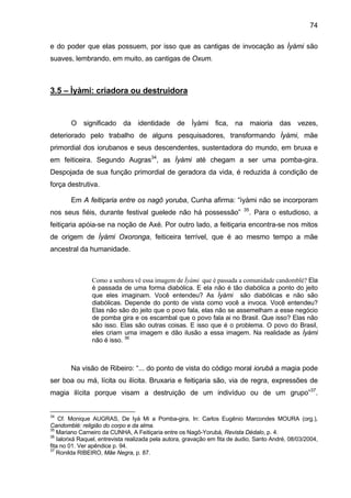 74
e do poder que elas possuem, por isso que as cantigas de invocação as Ìyàmi são
suaves, lembrando, em muito, as cantigas de Oxum.
3.5 – Ìyàmi: criadora ou destruidora
O significado da identidade de Ìyàmi fica, na maioria das vezes,
deteriorado pelo trabalho de alguns pesquisadores, transformando Ìyàmi, mãe
primordial dos iorubanos e seus descendentes, sustentadora do mundo, em bruxa e
em feiticeira. Segundo Augras34
, as Ìyàmi até chegam a ser uma pomba-gira.
Despojada de sua função primordial de geradora da vida, é reduzida à condição de
força destrutiva.
Em A feitiçaria entre os nagô yoruba, Cunha afirma: “ìyàmi não se incorporam
nos seus fiéis, durante festival guelede não há possessão” 35
. Para o estudioso, a
feitiçaria apóia-se na noção de Axé. Por outro lado, a feitiçaria encontra-se nos mitos
de origem de Ìyàmi Oxoronga, feiticeira terrível, que é ao mesmo tempo a mãe
ancestral da humanidade.
Como a senhora vê essa imagem de Ìyàmi que é passada a comunidade candomblé? Ela
é passada de uma forma diabólica. E ela não é tão diabólica a ponto do jeito
que eles imaginam. Você entendeu? As Ìyàmi são diabólicas e não são
diabólicas. Depende do ponto de vista como você a invoca. Você entendeu?
Elas não são do jeito que o povo fala, elas não se assemelham a esse negócio
de pomba gira e os escambal que o povo fala ai no Brasil. Que isso? Elas não
são isso. Elas são outras coisas. E isso que é o problema. O povo do Brasil,
eles criam uma imagem e dão ilusão a essa imagem. Na realidade as Ìyàmi
não é isso. 36
Na visão de Ribeiro: “... do ponto de vista do código moral iorubá a magia pode
ser boa ou má, lícita ou ilícita. Bruxaria e feitiçaria são, via de regra, expressões de
magia ilícita porque visam a destruição de um indivíduo ou de um grupo”37
.
34
Cf. Monique AUGRAS, De Iyá Mi a Pomba-gira, In: Carlos Eugênio Marcondes MOURA (org.),
Candomblé: religião do corpo e da alma.
35
Mariano Carneiro da CUNHA, A Feitiçaria entre os Nagô-Yorubá, Revista Dédalo, p. 4.
36
Ialorixá Raquel, entrevista realizada pela autora, gravação em fita de áudio, Santo André, 08/03/2004,
fita no 01. Ver apêndice p. 94.
37
Ronilda RIBEIRO, Mãe Negra, p. 87.
 