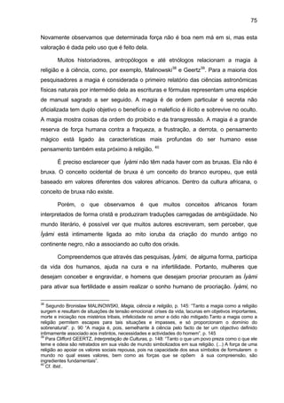 75
Novamente observamos que determinada força não é boa nem má em si, mas esta
valoração é dada pelo uso que é feito dela.
Muitos historiadores, antropólogos e até etnólogos relacionam a magia à
religião e à ciência, como, por exemplo, Malinowski38
e Geertz39
. Para a maioria dos
pesquisadores a magia é considerada o primeiro relatório das ciências astronômicas
físicas naturais por intermédio dela as escrituras e fórmulas representam uma espécie
de manual sagrado a ser seguido. A magia é de ordem particular é secreta não
oficializada tem duplo objetivo o benefício e o malefício é ilícito e sobrevive no oculto.
A magia mostra coisas da ordem do proibido e da transgressão. A magia é a grande
reserva de força humana contra a fraqueza, a frustração, a derrota, o pensamento
mágico está ligado às características mais profundas do ser humano esse
pensamento também esta próximo à religião. 40
É preciso esclarecer que Ìyàmi não têm nada haver com as bruxas. Ela não é
bruxa. O conceito ocidental de bruxa é um conceito do branco europeu, que está
baseado em valores diferentes dos valores africanos. Dentro da cultura africana, o
conceito de bruxa não existe.
Porém, o que observamos é que muitos conceitos africanos foram
interpretados de forma cristã e produziram traduções carregadas de ambigüidade. No
mundo literário, é possível ver que muitos autores escreveram, sem perceber, que
Ìyàmi está intimamente ligada ao mito ioruba da criação do mundo antigo no
continente negro, não a associando ao culto dos orixás.
Compreendemos que através das pesquisas, Ìyàmi, de alguma forma, participa
da vida dos humanos, ajuda na cura e na infertilidade. Portanto, mulheres que
desejam conceber e engravidar, e homens que desejam procriar procuram as Ìyàmi
para ativar sua fertilidade e assim realizar o sonho humano de procriação. Ìyàmi, no
38
Segundo Bronislaw MALINOWSKI, Magia, ciência e religião, p. 145: “Tanto a magia como a religião
surgem e resultam de situações de tensão emocional: crises da vida, lacunas em objetivos importantes,
morte e iniciação nos mistérios tribais, infelicidade no amor e ódio não mitigado.Tanto a magia como a
religião permitem escapes para tais situações e impasses, e só proporcionam o domínio do
sobrenatural”. p. 90 “A magia é, pois, semelhante à ciência pelo facto de ter um objectivo definido
intimamente associado aos instintos, necessidades e actividades do homem”. p. 145
39
Para Clifford GEERTZ, Interpretação de Culturas, p. 148: “Tanto o que um povo preza como o que ele
teme e odeia são retratados em sua visão de mundo simbolizados em sua religião. (...) A força de uma
religião ao apoiar os valores sociais repousa, pois na capacidade dos seus símbolos de formularem o
mundo no qual esses valores, bem como as forças que se opõem à sua compreensão, são
ingredientes fundamentais”.
40
Cf. Ibid..
 