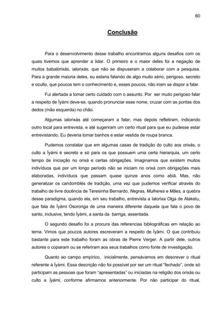80
Conclusão
Para o desenvolvimento desse trabalho encontramos alguns desafios com os
quais tivemos que aprender a lidar. O primeiro e o maior deles foi a negação de
muitos babalorixás, ialorixás, que não se dispuseram a colaborar com a pesquisa.
Para a grande maioria deles, eu estaria falando de algo muito sério, perigoso, secreto
e oculto, que poucos tem o conhecimento e, esses poucos, não iriam se dispor a falar.
Fui alertada a tomar certo cuidado com o assunto. Por ser muito perigoso falar
a respeito de Ìyàmi deve-se, quando pronunciar esse nome, cruzar com as pontas dos
dedos (mão esquerda) no chão.
Algumas ialorixás até começaram a falar, mas depois refletiram, indicando
outro local para entrevista, e até sugeriram um certo ritual para que eu pudesse estar
entrevistando. Eu deveria tomar banhos e estar vestida de roupa branca.
Pudemos constatar que em algumas casas de tradição do culto aos orixás, o
culto a Ìyàmi é secreto e só para os que possuem uma certa hierarquia, um certo
tempo de iniciação no orixá e certas obrigações. Imaginamos que existem muitos
indivíduos que por um longo período não se iniciam no orixá com obrigações mais
elaboradas, indivíduos que passam quase quinze anos como abiã. Mas, não
generalizar os candomblés de tradição, uma vez que pudemos verificar através do
trabalho de livre docência de Teresinha Bernardo, Negras, Mulheres e Mães, a quebra
desse paradigma, quando ela, em seu trabalho, entrevista a Ialorixa Olga de Alaketu,
que fala de Ìyàmi Osoronga de uma maneira diferente daquela que fala o povo de
santo, inclusive, tendo Ìyàmi, a santa da barriga, assentada.
O segundo desafio foi a procura das referencias bibliográficas em relação ao
tema. Vimos que poucos autores escreveram a respeito de Ìyàmi. O que contribuiu
bastante para este trabalho foram as obras de Pierre Verger. A partir dele, outros
autores o copiaram ou se referiram aos seus trabalhos como fonte de investigação.
Quanto ao campo empírico, inicialmente, pensávamos em descrever o ritual
referente à Ìyàmi. Essa descrição não foi possível por ser um ritual “fechado”, onde só
participam as pessoas que foram “apresentadas” ou iniciadas na religião dos orixás ou
culto a Ìyàmi, conforme afirmamos anteriormente. Por não participar do ritual,
 