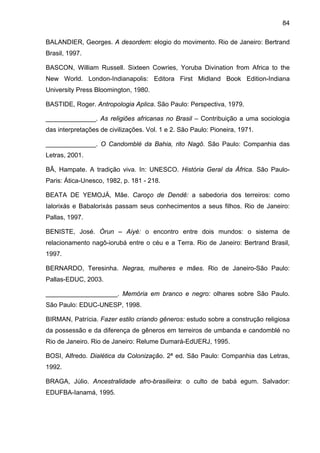 84
BALANDIER, Georges. A desordem: elogio do movimento. Rio de Janeiro: Bertrand
Brasil, 1997.
BASCON, William Russell. Sixteen Cowries, Yoruba Divination from Africa to the
New World. London-Indianapolis: Editora First Midland Book Edition-Indiana
University Press Bloomington, 1980.
BASTIDE, Roger. Antropologia Aplica. São Paulo: Perspectiva, 1979.
______________. As religiões africanas no Brasil – Contribuição a uma sociologia
das interpretações de civilizações. Vol. 1 e 2. São Paulo: Pioneira, 1971.
______________. O Candomblé da Bahia, rito Nagô. São Paulo: Companhia das
Letras, 2001.
BÂ, Hampate. A tradição viva. In: UNESCO. História Geral da África. São Paulo-
Paris: Ática-Unesco, 1982, p. 181 - 218.
BEATA DE YEMOJÁ, Mãe. Caroço de Dendê: a sabedoria dos terreiros: como
Ialorixás e Babalorixás passam seus conhecimentos a seus filhos. Rio de Janeiro:
Pallas, 1997.
BENISTE, José. Òrun – Aiyé: o encontro entre dois mundos: o sistema de
relacionamento nagô-iorubá entre o céu e a Terra. Rio de Janeiro: Bertrand Brasil,
1997.
BERNARDO, Teresinha. Negras, mulheres e mães. Rio de Janeiro-São Paulo:
Pallas-EDUC, 2003.
____________________. Memória em branco e negro: olhares sobre São Paulo.
São Paulo: EDUC-UNESP, 1998.
BIRMAN, Patrícia. Fazer estilo criando gêneros: estudo sobre a construção religiosa
da possessão e da diferença de gêneros em terreiros de umbanda e candomblé no
Rio de Janeiro. Rio de Janeiro: Relume Dumará-EdUERJ, 1995.
BOSI, Alfredo. Dialética da Colonização. 2ª ed. São Paulo: Companhia das Letras,
1992.
BRAGA, Júlio. Ancestralidade afro-brasilieira: o culto de babá egum. Salvador:
EDUFBA-Ianamá, 1995.
 