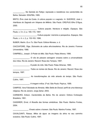 85
___________. Na Gamela do Feitiço: repressão e resistência nos candomblés da
Bahia. Salvador: EDUFBA, 1995.
BRITO, Ênio José da Costa. A cultura popular e o sagrado. In: QUEIROZ, José J.
Interfaces do Sagrado em Véspera de Milênio. São Paulo: CRE/PUC-Olho D’Água,
2000.
_______________________. Cultura popular, literatura e religião. Espaços, São
Paulo, v. 5 n. 2, p. 165–172, 1997.
_______________________. Cultura popular: memória e perspectiva. Espaços, São
Paulo, v. 4, n. 2, p. 153-163, 1996.
BUBER, Martin. Eu e Tu. São Paulo: Editora Moraes, s. d.
CACCIATORE, Olga. Dicionário de cultos afro-brasileiros. Rio de Janeiro: Forense
Universitária. 1988.
CAMPBELL, Joseph. O Poder do Mito. São Paulo: Palas Athena, 1998.
________________. O vôo do pássaro selvagem: ensaios sobre a universalidade
dos mitos. Rio de Janeiro: Record: Rosa dos Tempos, 1997.
________________. O poder do mito. São Paulo: Palas Athenas, 1990.
________________. Todos os nomes da Deusa. Rio de Janeiro: Record: Rosa dos
tempos, 1997.
________________. As transformações do mito através do tempo. São Paulo:
Cultrix, 1997.
________________. A imagem mítica. 2ª ed. São Paulo: Papirus, 1999.
CAMPOS, Vera Felicidade de Almeida. Mãe Stella de Oxossi: perfil de uma liderança
religiosa. Rio de Janeiro: Jorge Zahar, 2003.
CARNEIRO, Edison. Candomblés da Bahia. Rio de Janeiro: Editora Civilização
Brasileira, 1991.
CASSIRER, Ernst. A filosofia das formas simbólicas. São Paulo: Martins Fontes,
2004.
_______________. Ensaio sobre o homem. São Paulo: Martins Fontes, 1997.
CAVALCANTI, Raissa. Mitos da água: as imagens da alma no seu caminho
evolutivo. São Paulo: Cultrix, 1997.
 