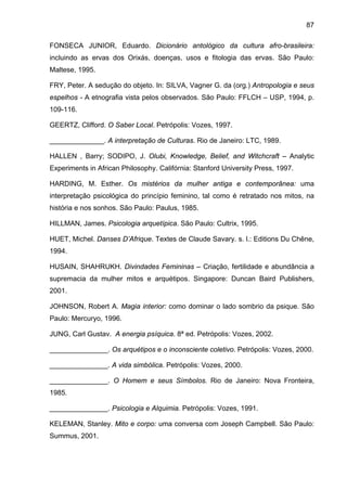87
FONSECA JUNIOR, Eduardo. Dicionário antológico da cultura afro-brasileira:
incluindo as ervas dos Orixás, doenças, usos e fitologia das ervas. São Paulo:
Maltese, 1995.
FRY, Peter. A sedução do objeto. In: SILVA, Vagner G. da (org.) Antropologia e seus
espelhos - A etnografia vista pelos observados. São Paulo: FFLCH – USP, 1994, p.
109-116.
GEERTZ, Clifford. O Saber Local. Petrópolis: Vozes, 1997.
______________. A interpretação de Culturas. Rio de Janeiro: LTC, 1989.
HALLEN , Barry; SODIPO, J. Olubi, Knowledge, Belief, and Witchcraft – Analytic
Experiments in African Philosophy. Califórnia: Stanford University Press, 1997.
HARDING, M. Esther. Os mistérios da mulher antiga e contemporânea: uma
interpretação psicológica do princípio feminino, tal como é retratado nos mitos, na
história e nos sonhos. São Paulo: Paulus, 1985.
HILLMAN, James. Psicologia arquetípica. São Paulo: Cultrix, 1995.
HUET, Michel. Danses D’Afrique. Textes de Claude Savary. s. l.: Editions Du Chêne,
1994.
HUSAIN, SHAHRUKH. Divindades Femininas – Criação, fertilidade e abundância a
supremacia da mulher mitos e arquétipos. Singapore: Duncan Baird Publishers,
2001.
JOHNSON, Robert A. Magia interior: como dominar o lado sombrio da psique. São
Paulo: Mercuryo, 1996.
JUNG, Carl Gustav. A energia psíquica. 8ª ed. Petrópolis: Vozes, 2002.
_______________. Os arquétipos e o inconsciente coletivo. Petrópolis: Vozes, 2000.
_______________. A vida simbólica. Petrópolis: Vozes, 2000.
_______________. O Homem e seus Símbolos. Rio de Janeiro: Nova Fronteira,
1985.
_______________. Psicologia e Alquimia. Petrópolis: Vozes, 1991.
KELEMAN, Stanley. Mito e corpo: uma conversa com Joseph Campbell. São Paulo:
Summus, 2001.
 