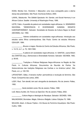 88
KOSS, Monika Von. Feminino + Masculino: uma nova coreografia para a eterna
dança das polaridades. São Paulo: Escrituras Editora, 2000.
LAWAL, Babatunde. The Gèlèdé Spectacle: Art. Gender, and Social Harmony in an
African Culture. Seattle: University of Washington Press, 1996.
LEITE, Fabio. A questão da palavra em sociedades negro-africanas. In: SEMINÁRIO
NACIONAL “DEMOCRACIA E DIVERSIDADE HUMANA: DESAFIO
CONTEMPORÂNEO”. Salvador: Sociedade de Estudos da Cultura Negra no Brasil
(SECNEB), mar. 1992.
___________. Valores civilizatórios em sociedades negro-africanas. Introdução aos
estudos sobre África contemporânea. São Paulo: Centro de estudos Africanos
CEA/USP, 1984.
___________. Bruxos e magos. Revista do Centro de Estudos Africanos, São Paulo,
v. 14-15, no 1, p. 70, 1991/1992.
___________. A palavra em sociedades negro-africanas. In: SANTOS, Juana Elbein
dos SANTOS (org.). Democracia e Diversidade Humana. Salvador: SECNEB, 1992,
p. 85-95.
___________. Tradições e Práticas Religiosas Negro-Africanas na Região de São
Paulo. In: Culturas Africanas, Documentos da Reunião de Peritos “As
Sobrevivências das tradições Religiosas nas Caríbas e na América Latina”, São
Paulo, s.d., p. 140-155.
LIPOVETSKY, Gilles. A terceira mulher: permanência e revolução do feminino. São
Paulo: Companhia das Letras, 2000.
LODY, Raul. Tem dendê, tem axé: etnografia do dendezeiro. Rio de Janeiro: Pallas,
1992.
__________. Santo também come. Rio de Janeiro: Pallas, 1998.
LUZ, Marco Aurélio. Do Tronco ao Opá Exin. Rio de Janeiro: Pallas, 2002.
__________. Cultura Negra e Ideologia do Recalque. Salvador: SECNEB, 1994.
MALINOWSKI, Bronislaw. Magia, Ciência e Religião. Lisboa: Edições 70, 1988.
MCLEAN, Adam. A Deusa Tríplice – Em Busca do Feminino Arquetípico. São Paulo:
Cultrix, 1998.
 