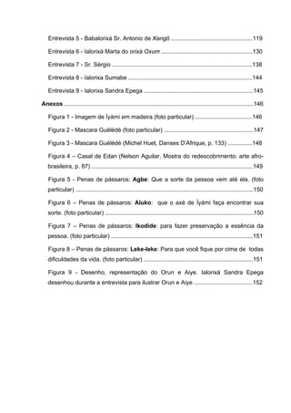 Entrevista 5 - Babalorixá Sr. Antonio de Xangô ..................................................119
Entrevista 6 - Ialorixá Marta do orixá Oxum ........................................................130
Entrevista 7 - Sr. Sérgio ......................................................................................138
Entrevista 8 - Ialorixa Sumabe ............................................................................144
Entrevista 9 - Ialorixa Sandra Epega ...................................................................145
Anexos ....................................................................................................................146
Figura 1 - Imagem de Ìyàmi em madeira (foto particular) ...................................146
Figura 2 - Mascara Guèlèdè (foto particular) .......................................................147
Figura 3 - Mascara Guèlèdè (Michel Huet, Danses D’Afrique, p. 133) ...............148
Figura 4 – Casal de Edan (Nelson Aguilar, Mostra do redescobrimento: arte afro-
brasileira, p. 87) ...................................................................................................149
Figura 5 - Penas de pássaros: Agbe: Que a sorte da pessoa vem até ela. (foto
particular) .............................................................................................................150
Figura 6 – Penas de pássaros: Aluko: que o axé de Ìyàmi faça encontrar sua
sorte. (foto particular) ...........................................................................................150
Figura 7 – Penas de pássaros: Ikodide: para fazer preservação a essência da
pessoa. (foto particular) .......................................................................................151
Figura 8 – Penas de pássaros: Leke-leke: Para que você fique por cima de todas
dificuldades da vida. (foto particular) ...................................................................151
Figura 9 - Desenho, representação do Orun e Aiye. Ialorixá Sandra Epega
desenhou durante a entrevista para ilustrar Orun e Aiye ....................................152
 