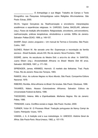 91
_________________. O Antropólogo e sua Magia: Trabalho de Campo e Texto
Etnográfico nas Pesquisas Antropológicas sobre Religiões Afro-brasileiras. São
Paulo: Edusp, 2000.
SILVA, Vagner Gonçalves da. Reafricanização e sincretismo: interpretações
acadêmicas e experiências religiosas. In: CAROSO, Carlos; BACELAR, Jeferson
(org.). Faces da tradição afro-brasileira. Religiosidade, sincretismo, anti-sincretismo,
reafricanização, práticas terapêuticas, etnobotânica e comida. 50Rio de Janeiro-
Salvador: Pallas-CEAO, 1999, p. 149-157.
SHARP, Daryl. Léxico Junguiano – Um manual de Termos e Conceitos. São Paulo:
Cultrix, 1997.
SLENES, Robert W. Na senzala uma flor. Esperanças e recordação da família
escrava – Brasil Sudeste, século XIX. Rio de Janeiro: Nova Fronteira, 1999.
SODRÉ, Jaime. As esculturas do Mestre Didi: o arco-íris do olhar. In: SANTOS,
Juana Elbein (org.). Ancestralidade Africana no Brasil: Mestre Didi 80 anos.
Salvador: SECNEB, 1997, p. 171-190.
SPRENGER, James; KRAMES, Heinrich. O martelo das feiticeiras. Trad. Paulo
Fróes. Rio de Janeiro: Rosa dos Tempos, 1993.
RAMOS. Artur. As culturas Negras no Novo Mundo. São Paulo: Companhia Editora
Nacional, 1979.
RIBEIRO, Ronilda. Alma africana no Brasil. Os Iorubas. São Paulo: Oduduwa, 1996.
TAVARES, Ildásio. Nossos Colonizadores Africanos. Salvador: Editora da
Universidade Federal da Bahia, 1996.
THEODORO, Helena. Mito e Espiritualidade. Mulheres Negras. Rio de Janeiro:
Pallas, 1996.
TRINDADE, Liana. Conflitos sociais e magia. São Paulo: Hucitec, 2000.
TURNER, Victor W. O Processo Ritual. Tradução portuguesa de Nancy Campi de
Castro. Petrópolis: Vozes, 1974.
VANISA, J. A. A tradição oral e sua metodologia. In: UNESCO. História Geral da
África. São Paulo-Paris: Ática-Unesco, 1982, p. 157-179.
 