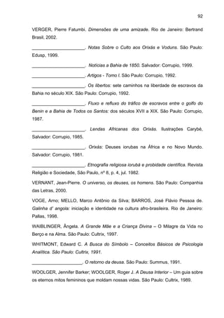 92
VERGER, Pierre Fatumbi. Dimensões de uma amizade. Rio de Janeiro: Bertrand
Brasil, 2002.
_____________________. Notas Sobre o Culto aos Orixás e Voduns. São Paulo:
Edusp, 1999.
_____________________. Notícias a Bahia de 1850. Salvador: Corrupio, 1999.
_____________________. Artigos - Tomo l. São Paulo: Corrupio, 1992.
_____________________. Os libertos: sete caminhos na liberdade de escravos da
Bahia no século XIX. São Paulo: Corrupio, 1992.
_____________________. Fluxo e refluxo do tráfico de escravos entre o golfo do
Benin e a Bahia de Todos os Santos: dos séculos XVII a XIX. São Paulo: Corrupio,
1987.
_____________________. Lendas Africanas dos Orixás. Ilustrações Carybé,
Salvador: Corrupio, 1985.
_____________________. Orixás: Deuses iorubas na África e no Novo Mundo.
Salvador: Corrupio, 1981.
_____________________. Etnografia religiosa iorubá e probidade científica. Revista
Religião e Sociedade, São Paulo, nº 8, p. 4, jul. 1982.
VERNANT, Jean-Pierre. O universo, os deuses, os homens. São Paulo: Companhia
das Letras, 2000.
VOGE, Arno; MELLO, Marco Antônio da Silva; BARROS, José Flávio Pessoa de.
Galinha d’ angola: iniciação e identidade na cultura afro-brasileira. Rio de Janeiro:
Pallas, 1998.
WAIBLINGER, Ângela. A Grande Mãe e a Criança Divina – O Milagre da Vida no
Berço e na Alma. São Paulo: Cultrix, 1997.
WHITMONT, Edward C. A Busca do Símbolo – Conceitos Básicos de Psicologia
Analítica. São Paulo: Cultrix, 1991.
____________________. O retorno da deusa. São Paulo: Summus, 1991.
WOOLGER, Jennifer Barker; WOOLGER, Roger J. A Deusa Interior – Um guia sobre
os eternos mitos femininos que moldam nossas vidas. São Paulo: Cultrix, 1989.
 
