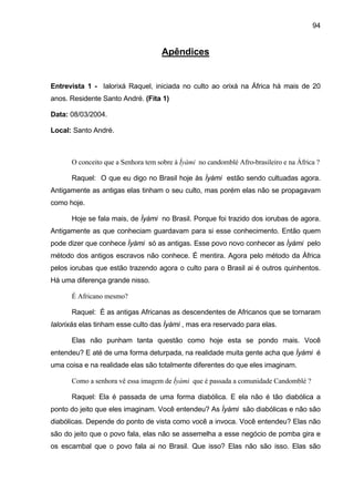 94
Apêndices
Entrevista 1 - Ialorixá Raquel, iniciada no culto ao orixá na África há mais de 20
anos. Residente Santo André. (Fita 1)
Data: 08/03/2004.
Local: Santo André.
O conceito que a Senhora tem sobre à Ìyàmi no candomblé Afro-brasileiro e na África ?
Raquel: O que eu digo no Brasil hoje às Ìyàmi estão sendo cultuadas agora.
Antigamente as antigas elas tinham o seu culto, mas porém elas não se propagavam
como hoje.
Hoje se fala mais, de Ìyàmi no Brasil. Porque foi trazido dos iorubas de agora.
Antigamente as que conheciam guardavam para si esse conhecimento. Então quem
pode dizer que conhece Ìyàmi só as antigas. Esse povo novo conhecer as Ìyàmi pelo
método dos antigos escravos não conhece. É mentira. Agora pelo método da África
pelos iorubas que estão trazendo agora o culto para o Brasil ai é outros quinhentos.
Há uma diferença grande nisso.
É Africano mesmo?
Raquel: É as antigas Africanas as descendentes de Africanos que se tornaram
Ialorixás elas tinham esse culto das Ìyàmi , mas era reservado para elas.
Elas não punham tanta questão como hoje esta se pondo mais. Você
entendeu? E até de uma forma deturpada, na realidade muita gente acha que Ìyàmi é
uma coisa e na realidade elas são totalmente diferentes do que eles imaginam.
Como a senhora vê essa imagem de Ìyàmi que é passada a comunidade Candomblé ?
Raquel: Ela é passada de uma forma diabólica. E ela não é tão diabólica a
ponto do jeito que eles imaginam. Você entendeu? As Ìyàmi são diabólicas e não são
diabólicas. Depende do ponto de vista como você a invoca. Você entendeu? Elas não
são do jeito que o povo fala, elas não se assemelha a esse negócio de pomba gira e
os escambal que o povo fala ai no Brasil. Que isso? Elas não são isso. Elas são
 