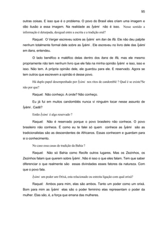 95
outras coisas. E isso que é o problema. O povo do Brasil eles criam uma imagem e
dão ilusão a essa imagem. Na realidade as Ìyàmi não é isso. Nesse sentido a
informação é deturpada, desigual entre a escrita e a tradição oral?
Raquel: O Verger escreveu sobre as Ìyàmi em itan de Ifá. Ele não deu palpite
nenhum totalmente formal dele sobre as Ìyàmi . Ele escreveu no livro dele das Ìyàmi
em itans, entendeu.
O lado benéfico e maléfico delas dentro dos itans de Ifá, mas ele mesmo
propriamente não tem nenhum livro que ele fala na minha opinião Ìyàmi e isso, isso e
isso. Não tem. A própria opinião dele, ele guardou para ele. E reservado. Agora se
tem outros que escrevem a opinião é desse povo.
Há duplo papel desempenhado por Ìyàmi nos ritos de candomblé ? Qual é se existe?Se
não por que?
Raquel: Não conheço. A onde? Não conheço.
Eu já fui em muitos candomblés nunca vi ninguém tocar nesse assunto de
Ìyàmi . Cadê?
Então Ìyàmi é algo reservado ?
Raquel: Não é reservado porque o povo brasileiro não conhece. O povo
brasileiro não conhece. É como eu te falei só quem conhece as Ìyàmi são as
tradicionalistas são as descendentes de Africanos. Essas conhecem e guardam para
si o conhecimento.
No caso essa casas de tradição da Bahia ?
Raquel: Não só Bahia como Recife outros lugares. Mas os Zezinhos, os
Zezinhos falam que querem sobre Ìyàmi . Não é isso o que eles falam. Tem que saber
diferenciar o que realmente são essas divindades esses fatores da natureza. Com
que o povo fala.
Ìyàmi um poder um Orixá, esta relacionado ou estreita ligação com qual orixá?
Raquel: Ambos para mim, elas são ambos. Tanto um poder como um orixá.
Bom para mim as Ìyàmi elas são o poder feminino elas representam o poder da
mulher. Elas são, é, a força que emana das mulheres.
 