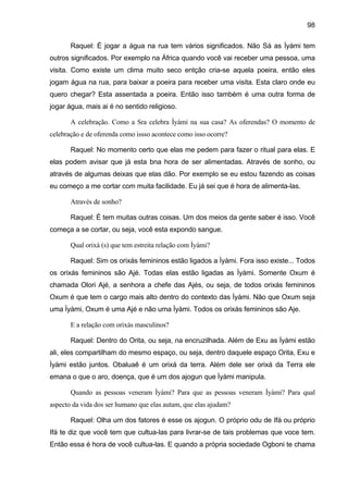 98
Raquel: É jogar a água na rua tem vários significados. Não Sá as Ìyàmi tem
outros significados. Por exemplo na África quando você vai receber uma pessoa, uma
visita. Como existe um clima muito seco entção cria-se aquela poeira, então eles
jogam água na rua, para baixar a poeira para receber uma visita. Esta claro onde eu
quero chegar? Esta assentada a poeira. Então isso também é uma outra forma de
jogar água, mais ai é no sentido religioso.
A celebração. Como a Sra celebra Ìyàmi na sua casa? As oferendas? O momento de
celebração e de oferenda como issso acontece como isso ocorre?
Raquel: No momento certo que elas me pedem para fazer o ritual para elas. E
elas podem avisar que já esta bna hora de ser alimentadas. Através de sonho, ou
através de algumas deixas que elas dão. Por exemplo se eu estou fazendo as coisas
eu começo a me cortar com muita facilidade. Eu já sei que é hora de alimenta-las.
Através de sonho?
Raquel: É tem muitas outras coisas. Um dos meios da gente saber é isso. Você
começa a se cortar, ou seja, você esta expondo sangue.
Qual orixá (s) que tem estreita relação com Ìyàmi?
Raquel: Sim os orixás femininos estão ligados a Ìyàmi. Fora isso existe... Todos
os orixás femininos são Ajé. Todas elas estão ligadas as Ìyàmi. Somente Oxum é
chamada Olori Ajé, a senhora a chefe das Ajés, ou seja, de todos orixás femininos
Oxum é que tem o cargo mais alto dentro do contexto das Ìyàmi. Não que Oxum seja
uma Ìyàmi, Oxum é uma Ajé e não uma Ìyàmi. Todos os orixás femininos são Aje.
E a relação com orixás masculinos?
Raquel: Dentro do Orita, ou seja, na encruzilhada. Além de Exu as Ìyàmi estão
ali, eles compartilham do mesmo espaço, ou seja, dentro daquele espaço Orita, Exu e
Ìyàmi estão juntos. Obaluaê é um orixá da terra. Além dele ser orixá da Terra ele
emana o que o aro, doença, que é um dos ajogun que Ìyàmi manipula.
Quando as pessoas veneram Ìyàmi? Para que as pessoas veneram Ìyàmi? Para qual
aspecto da vida dos ser humano que elas autam, que elas ajudam?
Raquel: Olha um dos fatores é esse os ajogun. O próprio odu de Ifá ou próprio
Ifá te diz que você tem que cultua-las para livrar-se de tais problemas que voce tem.
Então essa é hora de você cultua-las. E quando a própria sociedade Ogboni te chama
 