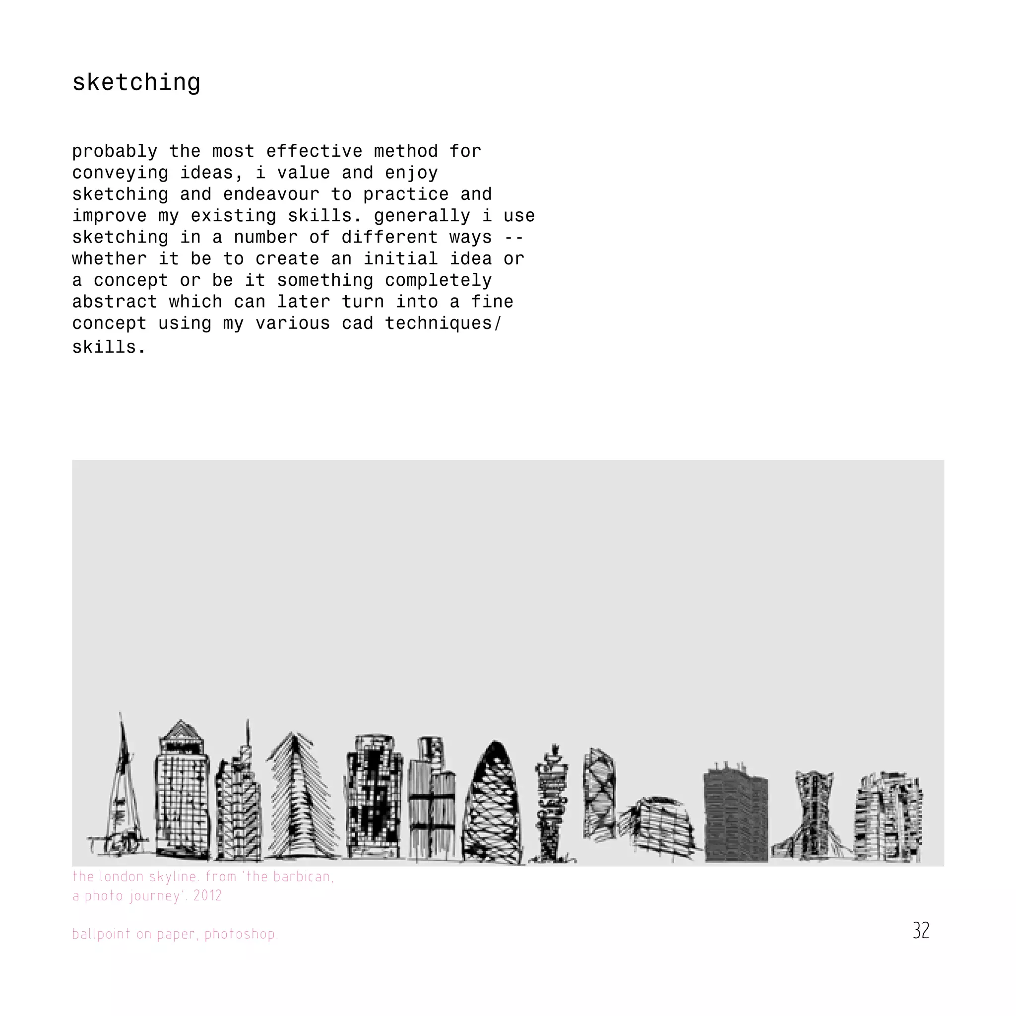 32
the london skyline. from 'the barbican,
a photo journey'. 2012
ballpoint on paper, photoshop.
sketching
probably the most effective method for
conveying ideas, i value and enjoy
sketching and endeavour to practice and
improve my existing skills. generally i use
sketching in a number of different ways --
whether it be to create an initial idea or
a concept or be it something completely
abstract which can later turn into a fine
concept using my various cad techniques/
skills.
 