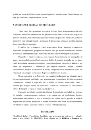 geridos, de forma significativa e que tenham importância imediata para a vida do discente, ou
seja, que faça valer o tempo no âmbito escolar.
5. CONCLUSÃO E DISCUSÃO DOS RESULTADOS
Tendo como força propulsora a formação docente, frente às demandas sociais com
enfoque no conceito de competência e sua aplicabilidade no contexto educacional, as políticas
públicas brasileiras, têm contribuído significativamente com propostas curriculares, definindo
parâmetros para formação inicial e continuada de professores, enfocando a prática docente,
dentre outros fatores apontados.
É notório que a sociedade evolui, sendo assim, faz-se necessário o avanço de
habilidades e competências, por parte dos docentes, para que possam acompanhar o processo
evolutivo da contemporaneidade e promover o mesmo desenvolvimento para os discentes.
Buscando o objetivo proposto, essa pesquisa fundamentou-se em concepções de
autores que contribuíram significativamente no âmbito da temática abordada, que envolve o
papel do professor, na contemporaneidade, compreendendo que competência docente, é um
saber agir responsável e reconhecido que implica mobilizar, integrar, transferir
conhecimentos, recursos e habilidades. É notório compreender tais competências como um
referencial, um guia para compreensão do processo de formação docente.
Nessa perspectiva se refletiu sobre os conceitos fundamentais da educação, que o
docente possa adquirir habilidades para a compreensão e apropriação dos instrumentos do
conhecimento, também, a preparação para o âmbito do trabalho aprendendo a fazer, a
cooperar para relações mútuas de convivência, e enfatizar a autonomia e a criticidade no
sentido de perceber-se capaz de tomar decisões por si só.
É evidente a evolução constante da ciência e da tecnologia, a sociedade e o mercado
de trabalho, consequentemente, exige-se e se espera que os profissionais docentes
acompanhem essa evolução, e que as instituições de ensino superior perceba a tarefa de
proporcionar aos futuros professores os saberes articulados entre saber, e consequentemente,
saber fazer de forma a alcançar a demanda social na contemporaneidade.
REFERÊNCIAS
ALARCÃO, Isabel. “Contribuição da didática para a formação de professores – reflexões
sobre o seu ensino”. In: PIMENTA, Selma Garrido (org.). Didática e formação de
 