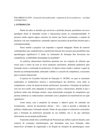 PALABRAS CLAVE: formación del profesorado; competencia de los profesores; sociedad
contemporánea.
1. INTRODUÇÃO
Diante de todos os desafios que envolvem a profissão docente, percebemos um novo
paradigma frente às demandas sociais e educacionais postas na contemporaneidade. O
presente estudo registra alguns conceitos de autores que fazem constatações a respeito da
docência e de suas competências, retratando aspectos necessários da profissão docente para a
contemporaneidade.
Nesse sentido a pesquisa visa responder a seguinte indagação: Diante do contexto
contemporâneo que competência(s) o profissional docente deve possuir para possibilitar uma
aprendizagem significativa? E ainda: As instituições de formação lhes favorecem tais
competências, as habilidades demandadas na atualidade?
As políticas educacionais brasileiras passaram por um conjunto de reformas que
trouxe para o centro da cena as novas propostas curriculares, definindo parâmetros para
formação inicial e continuada de professores. O objetivo desse estudo é analisar o papel do
docente na contemporaneidade, enfocando o debate e o conceito de competência, a necessária
para o contexto educacional.
O parecer do Conselho Nacional de Educação nº. 09/2001, no qual se encontram
explicitados os fundamentos teóricos e epistemológicos das diretrizes, versa sobre as
competências e áreas de desenvolvimento profissional, necessárias à formação do professor
com um novo perfil, mais adequado às exigências sociais e educacionais, defende aí que o
professor tenha uma formação nuclear, numa determinada concepção de competência que
permita mobilizar os conhecimentos construídos com o propósito de transformá-los em ação
significativa.
Como metas, com o propósito de alcançar o objetivo geral, foi realizado um
levantamento, através de documentos oficiais – Leis – onde se percebe a indicação de
políticas voltadas para a formação docente. Diante do que propõe os referenciais curriculares
para a formação de professores pensando no seu trabalho, isto é, do que enfrentam
efetivamente na sua atuação profissional.
O presente estudo tem a contribuição de Perrenoud que atribui à ação do docente, num
contexto de constantes transformações, que demandam uma nova formação, saber
desenvolver atividades de organização e de direção de situações de aprendizagem; como
 