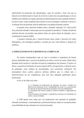 administrador da progressão das aprendizagens; capaz de conceber e fazer com que os
dispositivos de diferenciação evoluam; de envolver os alunos em suas aprendizagens e em seu
trabalho; para trabalhar em equipe; participar da administração da escola; podendo informar e
envolver os pais; sendo competente para utilizar as novas tecnologias e enfrentar os deveres e
os dilemas éticos da profissão, além de administrar a sua própria formação contínua.
O presente texto, discorrerá também sobre a chamada “educação 3.0”, ideia de Rui
Fava, buscando entender o ensino para uma nova geração de aprendizes. Visando o desafio da
profissão docente em perceber suas práticas frente aos quatro pilares da educação, com a
contribuição de Antunes (2004).
A pesquisa realizada para o desenvolvimento desse estudo é descritiva de cunho
bibliográfica, com abordagem qualitativa versando por uma visão holística a despeito do
problema.
2. FORMAÇÃO DOCENTE E REFERENCIAL CURRICULAR
No cenário contemporâneo cada vez mais se reconhece a importância de formar
pessoas capacitadas para o exercício da docência em todos os níveis de ensino. Diante dessa
demanda social suscita-se a relevância do grau de competências dos docentes. É notório, no
Brasil, o aumento de instituições de ensino superior (IES) e, de igual forma, a oferta de cursos
de graduação, como também de pós-graduação, com crescimento substancial. Em
consequência desse cenário, geram-se políticas públicas que se voltam para o
desenvolvimento de tais competências, para uma mais adequada qualificação desses
profissionais.
O Art. 61 da LDB versa sobre:
[...] a formação de profissionais da educação, de modo a atender aos
objetivos dos diferentes níveis e modalidades de ensino e às características
de cada fase do desenvolvimento do educando, terá como fundamentos:
1.a associação entre teorias e práticas, inclusive mediante a capacitação em
serviço;
2.aproveitamento da formação e experiências anteriores em instituições de
ensino e outras atividades.
A LDB aponta nesse artigo que visa proporcionar uma educação de qualidade,
formando inicialmente e continuadamente o profissional docente, tendo em vista potencializar
as possibilidades de aproveitamento em sua área de atuação.
 