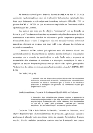 As diretrizes nacionais para a formação docente (BRASIL/CNE Res. nº. 01/2002),
destina-se à regulamentação dos cursos em nível superior de licenciatura e graduação plena,
toma como fundamento, os referenciais para formação de professores (BRASIL, 1998) e o
parecer do CNE nº. 09/2001, no qual se encontram explicitados os fundamentos teórico-
epistemológicos das Diretrizes.
Esse parecer tem como um dos objetivos “sintonizar-se” com as demandas da
formação geral. Esse documento intenciona o processo de ressignificação da educação básica,
fundamentada na revisão de conceitos das iniciativas da gestão e organização pedagógica.
Nesse sentido, discute-se sobre as competências e as áreas de desenvolvimento profissional,
necessárias à formação do professor com novo perfil e mais adequado às exigências da
sociedade contemporânea.
O Parecer nº. 09/2001 defende que o professor tenha uma formação nuclear, uma
determinada concepção de competência que permita o docente mobilizar os conhecimentos
construídos com o propósito de transformá-los em ação. Sendo assim, a construção de
competências deve ultrapassar os conteúdos e a abordagem metodológica de modo a
organizar um percurso de aprendizagem de forma que articule teoria e prática, pressupondo o
“[...] exercício das práticas profissionais e as reflexão sistemática sobre elas” (BRASIL, 2001,
P. 30).
Para Melo (1999, p. 4)
O professor é um dos profissionais que mais necessidade tem de se manter
atualizados, aliando a tarefa de ensinar à tarefa de estudar. Transformar essa
necessidade em direito é fundamental para o alcance da sua valorização
profissional e desempenho em patamares de competência exigidos pela
própria função social.
Nos Referenciais para Formação de Professores (BRASIL,1998, p. 63) diz que
A formação é aqui entendida como processo contínuo e permanente de
desenvolvimento profissional, o que pede do professor disponibilidade para
a aprendizagem; da formação, que o ensine a aprender; e do sistema escolar
no qual ele se insere como profissional, condições para continuar
aprendendo. Ser profissional implica ser capaz de aprender sempre.
Criada em, 2004, a Rede Nacional de Formação Continuada de Professores, tem o
objetivo de contribuir para a melhoria da formação dos professores. A prioridade é alcançar os
professores de educação básica dos sistema público de educação. As instituições de ensino
superior, federais, estaduais e particulares, produzem materiais de orientação para cursos a
 