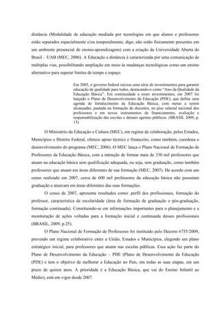 distância (Modalidade de educação mediada por tecnologias em que alunos e professores
estão separados espacialmente e/ou temporalmente, digo, não estão fisicamente presentes em
um ambiente presencial de ensino-aprendizagem) com a criação da Universidade Aberta do
Brasil – UAB (MEC, 2006). A Educação a distância é caracterizada por uma comunicação de
múltiplas vias, possibilitando ampliação em meio às mudanças tecnológicas como um ensino
alternativo para superar limites de tempo e espaço.
Em 2005, o governo federal iniciou uma série de investimentos para garantir
educação de qualidade para todos, destacando-o como “Ano da Qualidade da
Educação Básica”. Em continuidade a esses investimentos, em 2007 foi
lançado o Plano de Desenvolvimento da Educação (PDE), que define uma
agenda de fortalecimento da Educação Básica, com metas a serem
alcançadas, pautada na formação de docentes, no piso salarial nacional dos
professores e em novos instrumentos de financiamento, avaliação e
responsabilização das escolas e demais agentes públicos. (BRASIL 2009, p.
13)
O Ministério da Educação e Cultura (MEC), em regime de colaboração, pelos Estados,
Municípios e Distrito Federal, oferece apoio técnico e financeiro, como também, coordena o
desenvolvimento do programa (MEC, 2006). O MEC lança o Plano Nacional de Formação de
Professores da Educação Básica, com a intenção de formar mais de 330 mil professores que
atuam na educação básica sem qualificação adequada, ou seja, sem graduação, como também
professores que atuam em áreas diferentes de sua formação (MEC, 2007). De acordo com um
censo realizado em 2007, cerca de 600 mil professores da educação básica não possuíam
graduação e atuavam em áreas diferentes das suas formações.
O censo de 2007, apresenta resultados como: perfil dos profissionais, formação do
professor, característica de escolaridade (área de formação de graduação e pós-graduação,
formação continuada). Constituindo-se em informações importantes para o planejamento e a
monitoração de ações voltadas para a formação inicial e continuada desses profissionais
(BRASIL, 2009, p.25).
O Plano Nacional de Formação de Professores foi instituído pelo Decreto 6755/2009,
prevendo um regime colaborativo entre a União, Estados e Municípios, elegendo um plano
estratégico inicial, para professores que atuam nas escolas públicas. Essa ação faz parte do
Plano de Desenvolvimento da Educação – PDE (Plano de Desenvolvimento da Educação
(PDE) e tem o objetivo de melhorar a Educação no País, em todas as suas etapas, em um
prazo de quinze anos. A prioridade é a Educação Básica, que vai do Ensino Infantil ao
Médio), está em vigor desde 2007.
 